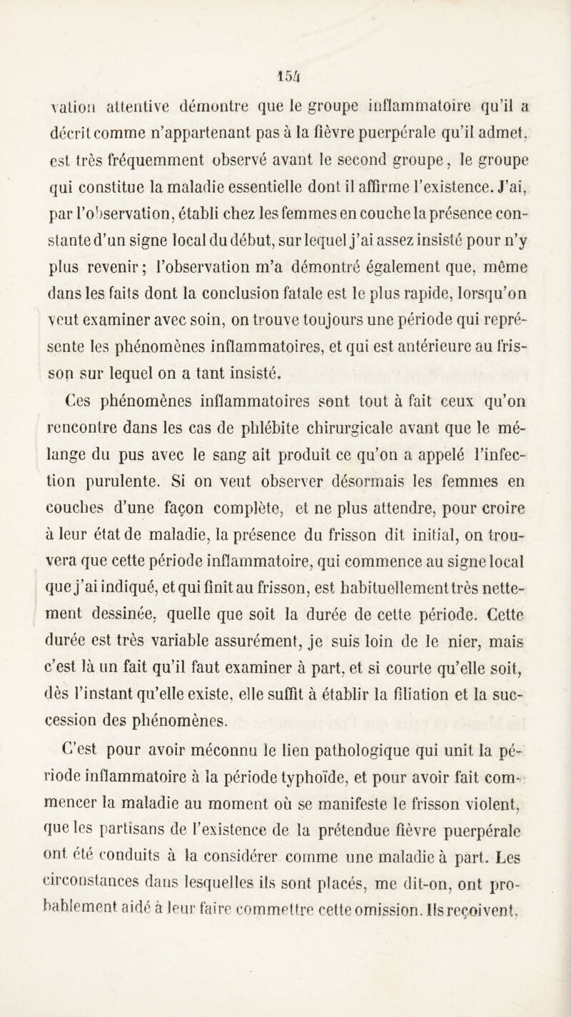 vation attentive démontre que le groupe inflammatoire qu’il a décrit comme n’appartenant pas à la fièvre puerpérale qu’il admet, est très fréquemment observé avant le second groupe, le groupe qui constitue la maladie essentielle dont il affirme l’existence. J’ai, par l’observation, établi chez les femmes en couche la présence con¬ stante d’un signe local du début, sur lequel j’ai assez insisté pour n’y plus revenir ; l’observation m’a démontré également que, même dans les faits dont la conclusion fatale est le plus rapide, lorsqu’on veut examiner avec soin, on trouve toujours une période qui repré¬ sente les phénomènes inflammatoires, et qui est antérieure au fris¬ son sur lequel on a tant insisté. Ces phénomènes inflammatoires sont tout à fait ceux qu’on rencontre dans les cas de phlébite chirurgicale avant que le mé¬ lange du pus avec le sang ait produit ce qu’on a appelé l’infec¬ tion purulente. Si on veut observer désormais les femmes en couches d’une façon complète, et ne plus attendre, pour croire à leur état de maladie, la présence du frisson dit initial, on trou¬ vera que cette période inflammatoire, qui commence au signe local que j’ai indiqué, et qui finit au frisson, est habituellement très nette¬ ment dessinée, quelle que soit la durée de cette période. Cette durée est très variable assurément, je suis loin de le nier, mais c’est là un fait qu’il faut examiner à part, et si courte qu’elle soit, dès l’instant qu’elle existe, elle suffit à établir la filiation et la suc¬ cession des phénomènes. C’est pour avoir méconnu le lien pathologique qui unit la pé¬ riode inflammatoire à la période typhoïde, et pour avoir fait com¬ mencer la maladie au moment où se manifeste le frisson violent, que les partisans de l’existence de la prétendue fièvre puerpérale ont été conduits à la considérer comme une maladie à part. Les circonstances dans lesquelles ils sont placés, me dit-on, ont pro¬ bablement aidé à leur faire commettre cette omission. Ils reçoivent,