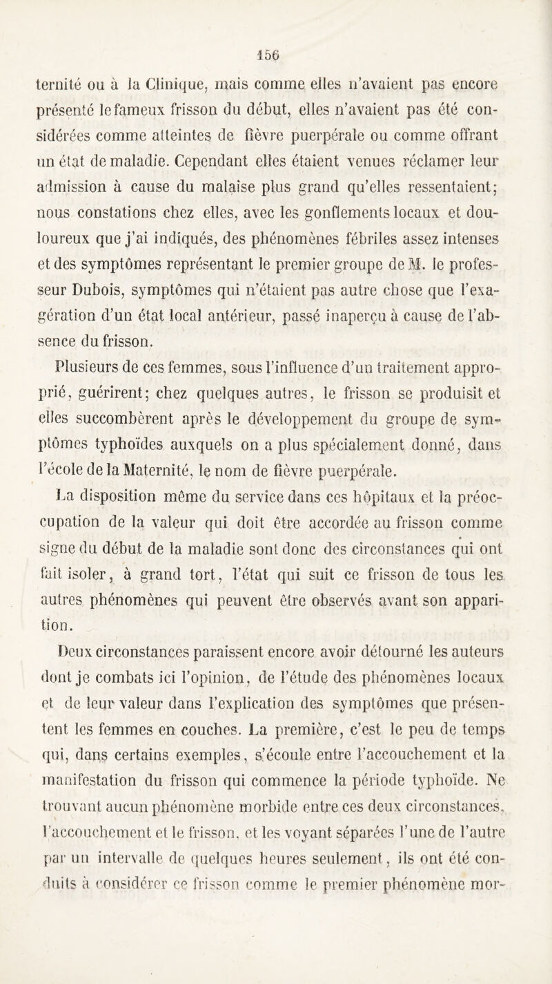 ternité ou à la Clinique, mais comme elles n’avaient pas encore présenté le fameux frisson du début, elles n’avaient pas été con¬ sidérées comme atteintes de fièvre puerpérale ou comme offrant un état de maladie. Cependant elles étaient venues réclamer leur admission à cause du malaise plus grand qu’elles ressentaient; nous constations chez elles, avec les gonflements locaux et dou¬ loureux que j’ai indiqués, des phénomènes fébriles assez intenses et des symptômes représentant le premier groupe de M. le profes¬ seur Dubois, symptômes qui n’étaient pas autre chose que l’exa¬ gération d’un état local antérieur, passé inaperçu à cause de l’ab¬ sence du frisson. Plusieurs de ces femmes, sous l’influence d’un traitement appro¬ prié, guérirent; chez quelques autres, le frisson se produisit et elles succombèrent après le développement du groupe de sym¬ ptômes typhoïdes auxquels on a plus spécialement donné, dans Técoîe de la Maternité, le nom de fièvre puerpérale. La disposition même du service dans ces hôpitaux et la préoc¬ cupation de la valeur qui doit être accordée au frisson comme signe du début de la maladie sont donc des circonstances qui ont fait isoler, à grand tort, l’état qui suit ce frisson de tous les autres phénomènes qui peuvent être observés avant son appari¬ tion. Deux circonstances paraissent encore avoir détourné les auteurs dont je combats ici l’opinion, de l’étude des phénomènes locaux et de leur valeur dans l’explication des symptômes que présen¬ tent les femmes en couches. La première, c’est le peu de temps qui, dans certains exemples, s’écoule entre l’accouchement et la manifestation du frisson qui commence la période typhoïde. Ne trouvant aucun phénomène morbide entre ces deux circonstances, l’accouchement et le frisson, et les voyant séparées l’une de l’autre par un intervalle de quelques heures seulement, ils ont été con¬ duits à considérer ce frisson comme le premier phénomène mor-