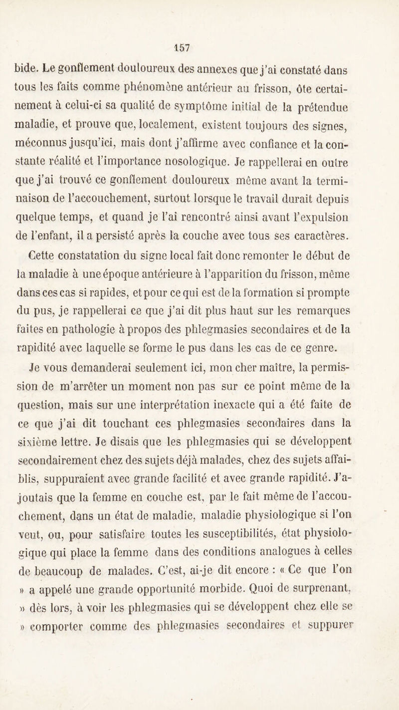 bide. Le gonflement douloureux des annexes que j’ai constaté dans tous les faits comme phénomène antérieur au frisson, ôte certai¬ nement à celui-ci sa qualité de symptôme initial de la prétendue maladie, et prouve que, localement, existent toujours des signes, méconnus jusqu’ici, mais dont j’affirme avec confiance et la con¬ stante réalité et l’importance nosologique. Je rappellerai en outre que j’ai trouvé ce gonflement douloureux môme avant la termi¬ naison de l’accouchement, surtout lorsque le travail durait depuis quelque temps, et quand je l’ai rencontré ainsi avant l’expulsion de l’enfant, il a persisté après la couche avec tous ses caractères. Cette constatation du signe local fait donc remonter le début de la maladie à une époque antérieure à l’apparition du frisson, même dans ces cas si rapides, et pour ce qui est de la formation si prompte du pus, je rappellerai ce que j’ai dit plus haut sur les remarques faites en pathologie à propos des phlegmasies secondaires et de la rapidité avec laquelle se forme le pus dans les cas de ce genre. Je vous demanderai seulement ici, mon cher maître, la permis¬ sion de m’arrêter un moment non pas sur ce point même de la question, mais sur une interprétation inexacte qui a été faite de ce que j’ai dit touchant ces phlegmasies secondaires dans la sixième lettre. Je disais que les phlegmasies qui se développent secondairement chez des sujets déjà malades, chez des sujets affai¬ blis, suppuraient avec grande facilité et avec grande rapidité. J’a¬ joutais que la femme en couche est, par le fait même de l’accou¬ chement, dans un état de maladie, maladie physiologique si l’on veut, ou, pour satisfaire toutes les susceptibilités, état physiolo¬ gique qui place la femme dans des conditions analogues à celles de beaucoup de malades. C’est, ai-je dit encore : « Ce que l’on » a appelé une grande opportunité morbide. Quoi de surprenant, » dès lors, à voir les phlegmasies qui se développent chez elle se » comporter comme des phlegmasies secondaires et suppurer