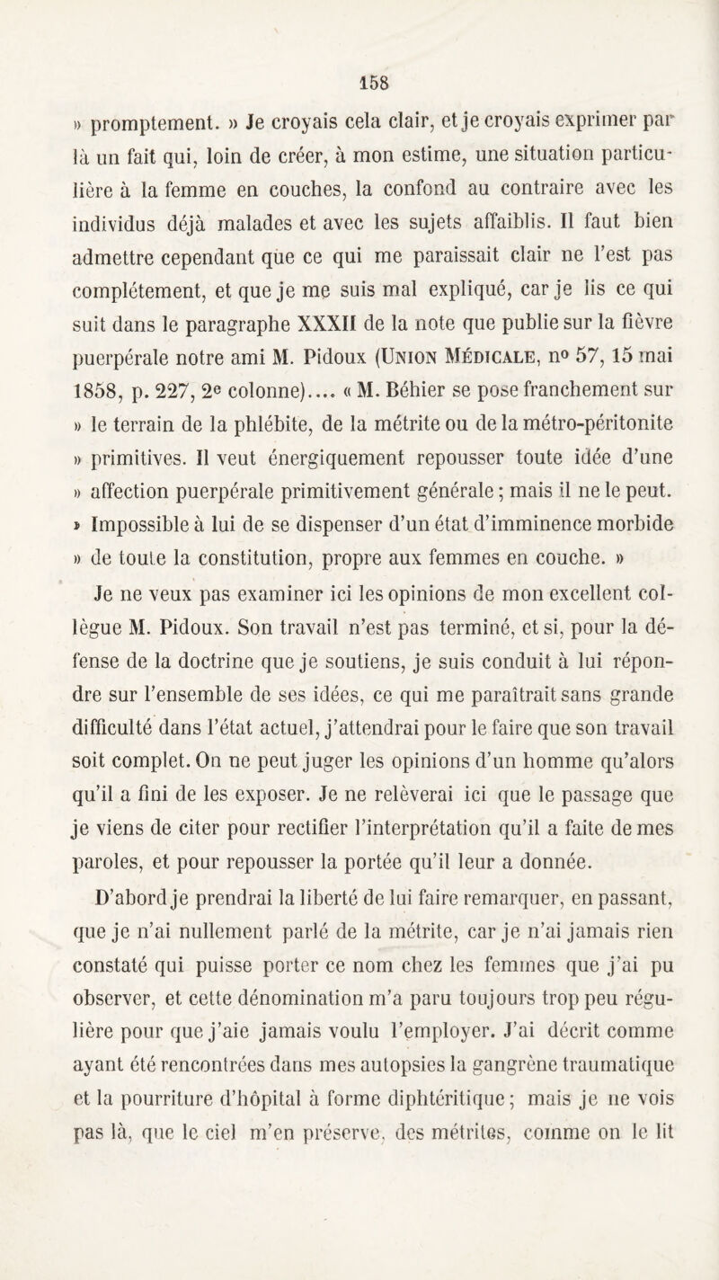 » promptement. » Je croyais cela clair, et je croyais exprimer par là un fait qui, loin de créer, à mon estime, une situation particu¬ lière à la femme en couches, la confond au contraire avec les individus déjà malades et avec les sujets affaiblis. Il faut bien admettre cependant que ce qui me paraissait clair ne l'est pas complètement, et que je me suis mal expliqué, car je iis ce qui suit dans le paragraphe XXXII de la note que publie sur la fièvre puerpérale notre ami M. Pidoux (Union Médicale, n° 57,15 mai 1858, p. 227, 2e colonne).... « M. Béhier se pose franchement sur » le terrain de la phlébite, de la métriteou de la métro-péritonite » primitives. Il veut énergiquement repousser toute idée d’une » affection puerpérale primitivement générale ; mais il ne le peut. » Impossible à lui de se dispenser d’un état d’imminence morbide » de toute la constitution, propre aux femmes en couche. » Je ne veux pas examiner ici les opinions de mon excellent col¬ lègue M. Pidoux. Son travail n’est pas terminé, et si, pour la dé¬ fense de la doctrine que je soutiens, je suis conduit à lui répon¬ dre sur l’ensemble de ses idées, ce qui me paraîtrait sans grande difficulté dans l’état actuel, j’attendrai pour le faire que son travail soit complet. On ne peut juger les opinions d’un homme qu’alors qu’il a fini de les exposer. Je ne relèverai ici que le passage que je viens de citer pour rectifier l’interprétation qu’il a faite de mes paroles, et pour repousser la portée qu’il leur a donnée. D’abord je prendrai la liberté de lui faire remarquer, en passant, que je n’ai nullement parlé de la métrite, car je n’ai jamais rien constaté qui puisse porter ce nom chez les femmes que j'ai pu observer, et cette dénomination m’a paru toujours trop peu régu¬ lière pour que j’aie jamais voulu l’employer. J’ai décrit comme ayant été rencontrées dans mes autopsies la gangrène traumatique et la pourriture d’hôpital à forme diphtéritique ; mais je ne vois pas là, que le ciel m’en préserve, des métrites, comme on le lit
