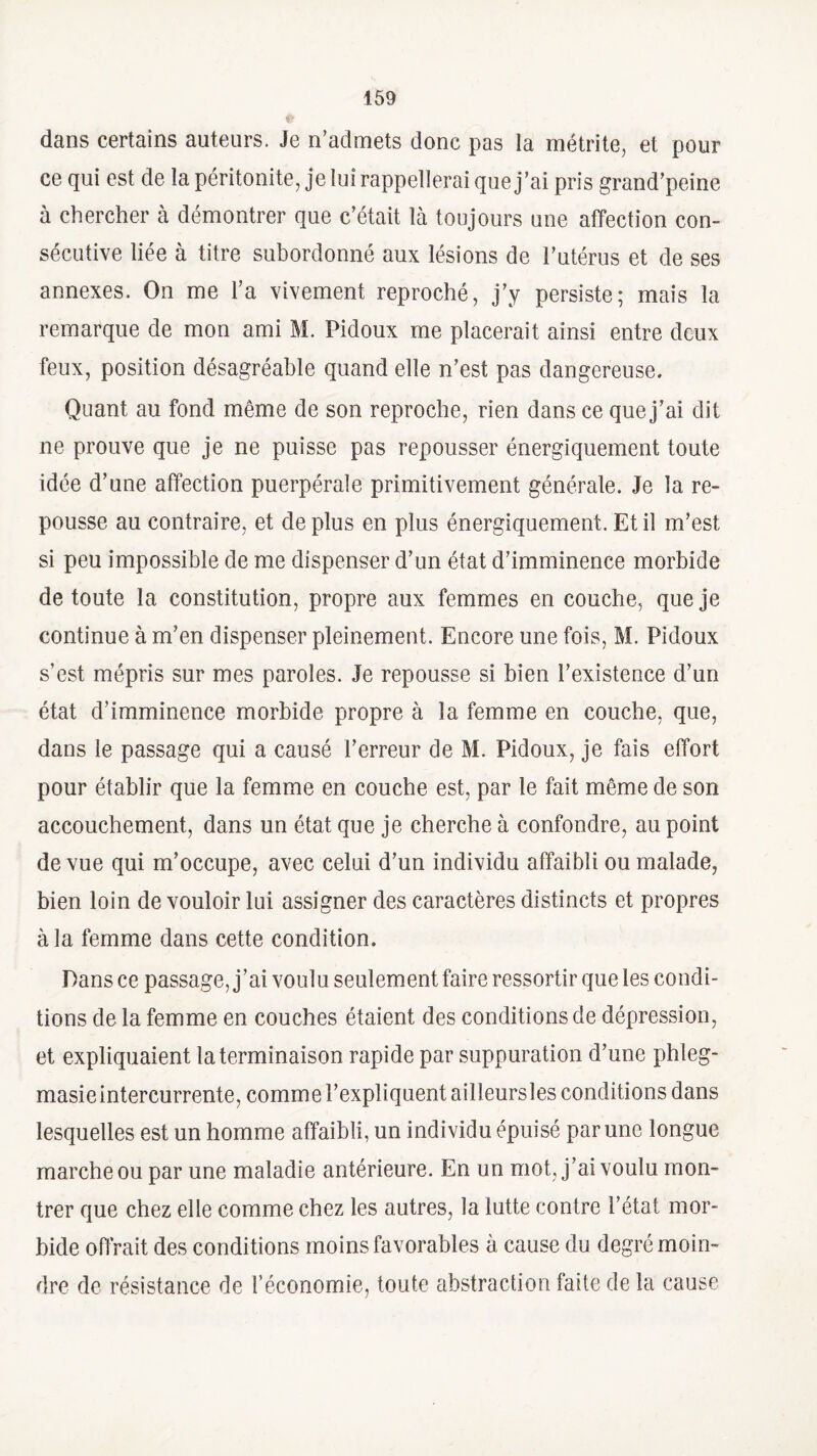 dans certains auteurs. Je n’admets donc pas la métrite, et pour ce qui est de la péritonite, je lui rappellerai que j’ai pris grand’peine à chercher à démontrer que c’était là toujours une affection con¬ sécutive liée à titre subordonné aux lésions de l’utérus et de ses annexes. On me l’a vivement reproché, j’y persiste; mais la remarque de mon ami M. Pidoux me placerait ainsi entre deux feux, position désagréable quand elle n’est pas dangereuse. Quant au fond même de son reproche, rien dans ce que j’ai dit 11e prouve que je ne puisse pas repousser énergiquement toute idée d’une affection puerpérale primitivement générale. Je la re¬ pousse au contraire, et déplus en plus énergiquement. Et il m’est si peu impossible de me dispenser d’un état d’imminence morbide de toute la constitution, propre aux femmes en couche, que je continue à m’en dispenser pleinement. Encore une fois, M. Pidoux s’est mépris sur mes paroles. Je repousse si bien l’existence d’un état d’imminence morbide propre à la femme en couche, que, dans le passage qui a causé l’erreur de M. Pidoux, je fais effort pour établir que la femme en couche est, par le fait même de son accouchement, dans un état que je cherche à confondre, au point de vue qui m’occupe, avec celui d’un individu affaibli ou malade, bien loin de vouloir lui assigner des caractères distincts et propres à la femme dans cette condition. Pans ce passage, j’ai voulu seulement faire ressortir que les condi¬ tions de la femme en couches étaient des conditions de dépression, et expliquaient la terminaison rapide par suppuration d’une phleg- masieintercurrente, comme l’expliquent ailleursles conditions dans lesquelles est un homme affaibli, un individu épuisé par une longue marche ou par une maladie antérieure. En un mot, j’ai voulu mon¬ trer que chez elle comme chez les autres, la lutte contre l’état mor¬ bide offrait des conditions moins favorables à cause du degré moin¬ dre de résistance de l’économie, toute abstraction faite de la cause