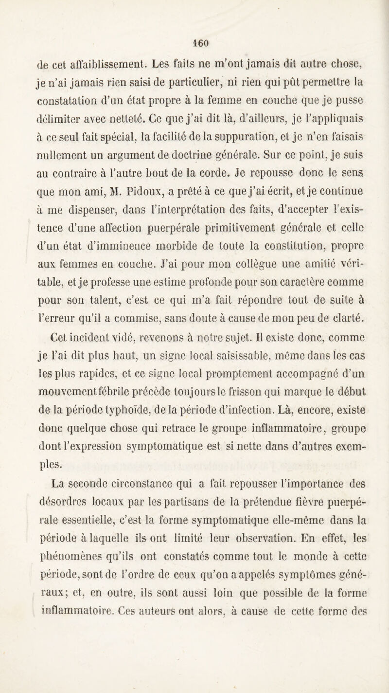 de cet affaiblissement. Les faits ne m’ont jamais dit autre chose, je n’ai jamais rien saisi de particulier, ni rien qui pût permettre la constatation d’un état propre à la femme en couche que je pusse délimiter avec netteté. Ce que j’ai dit là, d’ailleurs, je t’appliquais à ce seul fait spécial, la facilité de la suppuration, et je n’en faisais nullement un argument de doctrine générale. Sur ce point, je suis au contraire à l’autre bout de la corde. Je repousse donc le sens que mon ami, M. Pidoux, a prêté à ce que j’ai écrit, et je continue à me dispenser, dans l’interprétation des faits, d’accepter Y exis¬ tence d’une affection puerpérale primitivement générale et celle d’un état d’imminence morbide de toute la constitution, propre aux femmes en couche. J’ai pour mon collègue une amitié véri¬ table, et je professe une estime profonde pour son caractère comme pour son talent, c’est ce qui m’a fait répondre tout de suite à l’erreur qu’il a commise, sans doute à cause de mon peu de clarté. Cet incident vidé, revenons à notre sujet. 11 existe donc, comme je l’ai dit plus haut, un signe local saisissable, même dans les cas les plus rapides, et ce signe local promptement accompagné d’un mouvement fébrile précède toujours le frisson qui marque le début de la période typhoïde, de la période d’infection. Là, encore, existe donc quelque chose qui retrace le groupe inflammatoire, groupe dont l’expression symptomatique est si nette dans d’autres exem¬ ples. La seconde circonstance qui a fait repousser l’importance des désordres locaux par les partisans de la prétendue fièvre puerpé¬ rale essentielle, c’est la forme symptomatique elle-même dans la période à laquelle ils ont limité leur observation. En effet, les phénomènes qu’ils ont constatés comme tout le monde à cette période, sont de l’ordre de ceux qu’on a appelés symptômes géné¬ raux; et, en outre, ils sont aussi loin que possible de la forme inflammatoire. Ces auteurs ont alors, à cause de cette forme des