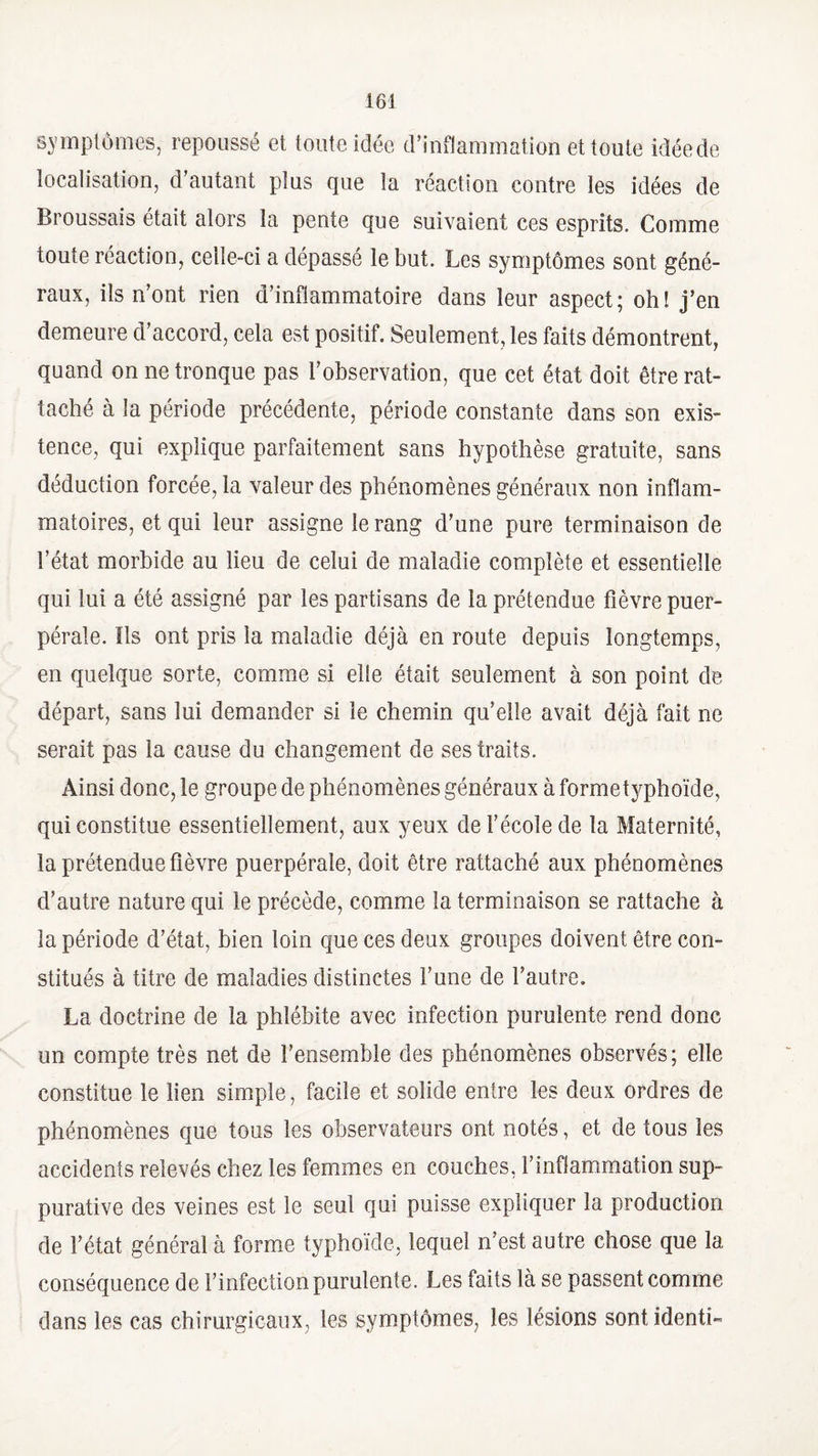 symptômes, repoussé et toute idée d’inflammation et toute idéede localisation, d’autant plus que la réaction contre les idées de Broussais était alors la pente que suivaient ces esprits. Comme toute réaction, celle-ci a dépassé le but. Les symptômes sont géné¬ raux, ils n’ont rien d’inflammatoire dans leur aspect; oh! j’en demeure d’accord, cela est positif. Seulement, les faits démontrent, quand on ne tronque pas l’observation, que cet état doit être rat¬ taché à la période précédente, période constante dans son exis¬ tence, qui explique parfaitement sans hypothèse gratuite, sans déduction forcée, la valeur des phénomènes généraux non inflam¬ matoires, et qui leur assigne le rang d’une pure terminaison de l’état morbide au lieu de celui de maladie complète et essentielle qui lui a été assigné par les partisans de la prétendue fièvre puer¬ pérale. Ils ont pris la maladie déjà en route depuis longtemps, en quelque sorte, comme si elle était seulement à son point de départ, sans lui demander si le chemin qu’elle avait déjà fait ne serait pas la cause du changement de ses traits. Ainsi donc, le groupe de phénomènes généraux à formetyphoïde, qui constitue essentiellement, aux yeux de l’école de la Maternité, la prétendue fièvre puerpérale, doit être rattaché aux phénomènes d’autre nature qui le précède, comme la terminaison se rattache à la période d’état, bien loin que ces deux groupes doivent être con¬ stitués à titre de maladies distinctes l’une de l’autre. La doctrine de la phlébite avec infection purulente rend donc un compte très net de l’ensemble des phénomènes observés; elle constitue le lien simple, facile et solide entre les deux ordres de phénomènes que tous les observateurs ont notés, et de tous les accidents relevés chez les femmes en couches, l’inflammation sup¬ purative des veines est le seul qui puisse expliquer la production de l’état général à forme typhoïde, lequel n’est autre chose que la conséquence de l’infection purulente. Les faits là se passent comme dans les cas chirurgicaux, les symptômes, les lésions sontidentb
