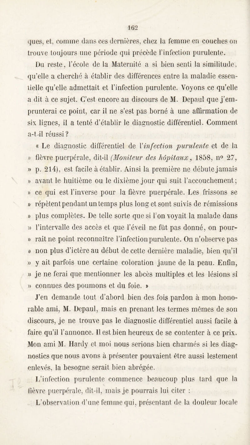 ques, et, comme dans ces dernières, chez la femme en couches on trouve toujours une période qui précède l’infection purulente. Du reste, l’écoie de la Maternité a si bien senti la similitude, qu’elle a cherché à établir des différences entre la maladie essen¬ tielle qu’elle admettait et l’infection purulente. Voyons ce qu’elle a dit à ce sujet. C’est encore au discours de M. Depaul que j’em¬ prunterai ce point, car il ne s’est pas borné à une affirmation de six lignes, il a tenté d’établir le diagnostic différentiel. Comment a-t-il réussi ? « Le diagnostic différentiel de Yinfection purulente et de la » fièvre puerpérale, dit-il (Moniteur des hôpitaux, 1858, n° 27, » p. 214), est facile à établir. Ainsi la première ne débute jamais » avant le huitième ou le dixième jour qui suit l’accouchement; » ce qui est l’inverse pour la fièvre puerpérale. Les frissons se » répètent pendant un temps plus long et sont suivis de rémissions » plus complètes. De telle sorte que si l'on voyait la malade dans » l’intervalle des accès et que l’éveil ne fût pas donné, on pour- » rait ne point reconnaître l’infection purulente. On n’observe pas » non plus d’ictère au début de cette dernière maladie, bien qu’il » y ait parfois une certaine coloration jaune de la peau. Enfin, » je ne ferai que mentionner les abcès multiples et les lésions si » connues des poumons et du foie. » J’en demande tout d’abord bien des fois pardon à mon hono¬ rable ami, M. Depaul, mais en prenant les termes mêmes de son discours, je ne trouve pas le diagnostic différentiel aussi facile à faire qu’il l’annonce. Il est bien heureux de se contenter à ce prix. Mon ami M. Hardy et moi nous serions bien charmés si les diag¬ nostics que nous avons à présenter pouvaient être aussi lestement enlevés, la besogne serait bien abrégée. L’infection purulente commence beaucoup plus tard que la fièvre puerpérale, dit-il, mais je pourrais lui citer : L’observation d’une femme qui, présentant de la douleur locale
