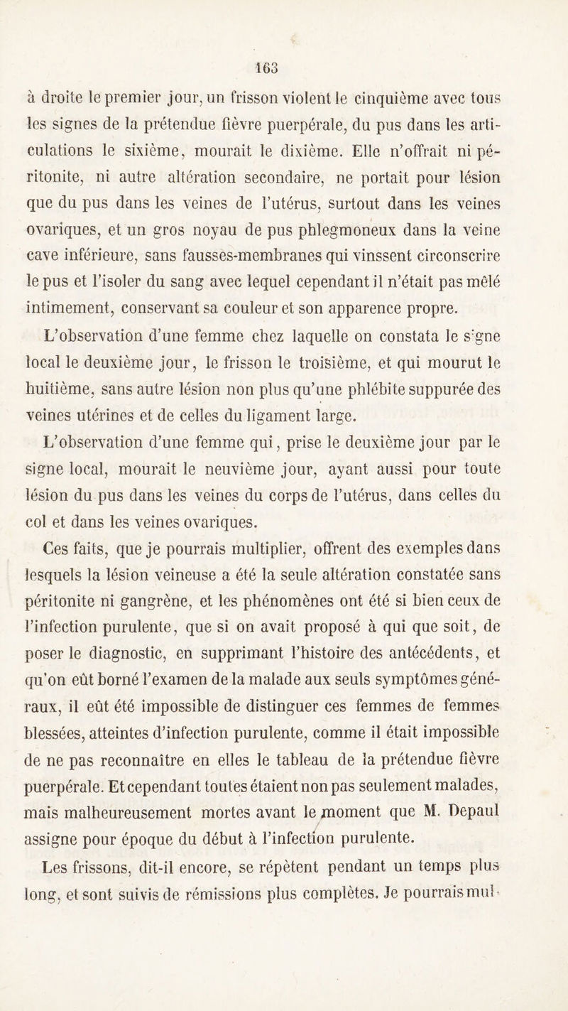 à droite le premier jour, un frisson violent le cinquième avec tous les signes de la prétendue fièvre puerpérale, du pus dans les arti¬ culations le sixième, mourait le dixième. Elle n’offrait ni pé¬ ritonite, ni autre altération secondaire, ne portait pour lésion que du pus dans les veines de Futérus, surtout dans les veines ovarîques, et un gros noyau de pus phlegmoneux dans la veine cave inférieure, sans fausses-membranes qui vinssent circonscrire le pus et l’isoler du sang avec lequel cependant]’! n’était pas mêlé intimement, conservant sa couleur et son apparence propre. L’observation d’une femme chez laquelle on constata le s:gne local le deuxième jour, le frisson le troisième, et qui mourut le huitième, sans autre lésion non plus qu’une phlébite suppurée des veines utérines et de celles du ligament large. L’observation d’une femme qui, prise le deuxième jour par le signe local, mourait le neuvième jour, ayant aussi pour toute lésion du pus dans les veines du corps de l’utérus, dans celles du col et dans les veines ovariques. Ces faits, que je pourrais multiplier, offrent des exemples dans lesquels la lésion veineuse a été la seule altération constatée sans péritonite ni gangrène, et les phénomènes ont été si bien ceux de l’infection purulente, que si on avait proposé à qui que soit, de poser le diagnostic, en supprimant l’histoire des antécédents, et qu’on eût borné l’examen de la malade aux seuls symptômes géné¬ raux, il eût été impossible de distinguer ces femmes de femmes blessées, atteintes d’infection purulente, comme il était impossible de ne pas reconnaître en elles le tableau de la prétendue fièvre puerpérale. Et cependant toutes étaient non pas seulement malades, mais malheureusement mortes avant le moment que M. Depaul assigne pour époque du début à l’infection purulente. Les frissons, dit-il encore, se répètent pendant un temps plus long, et sont suivis de rémissions plus complètes. Je pourraismuL