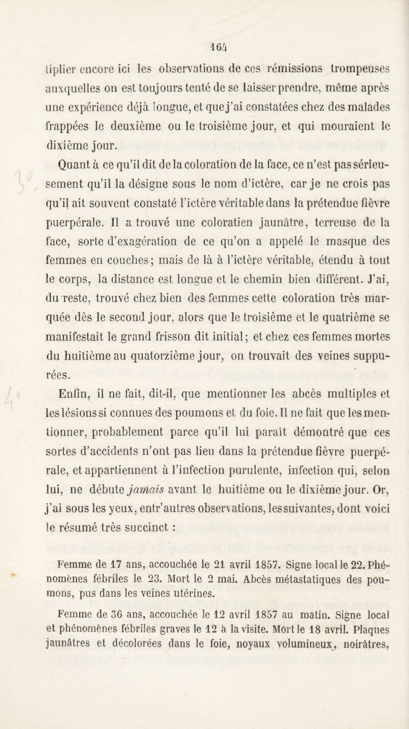 IGZj iiplier encore ici les observations de ces rémissions trompeuses auxquelles on est toujours tenté de se laisser prendre, même après une expérience déjà longue, et que j’ai constatées chez des malades frappées le deuxième ou le troisième jour, et qui mouraient le dixième jour. Quant à ce qu’il dit de la coloration de la face, ce n’est pas sérieu- sement qu’il la désigne sous le nom d’ictère, car je ne crois pas qu’il ait souvent constaté l’ictère véritable dans la prétendue fièvre puerpérale. Il a trouvé une coloratien jaunâtre, terreuse de la face, sorte d’exagération de ce qu’on a appelé le masque des femmes en couches ; mais de là à l’ictère véritable, étendu à tout le corps, la distance est longue et le chemin bien différent. J’ai, du reste, trouvé chez bien des femmes cette coloration très mar¬ quée dès le second jour, alors que le troisième et le quatrième se manifestait le grand frisson dit initial; et chez ces femmes mortes du huitième au quatorzième jour, on trouvait des veines suppu- rées. Enfin, il ne fait, dit-il, que mentionner les abcès multiples et les lésions si connues des poumons et du foie. 11 ne fait que les men¬ tionner, probablement parce qu’il lui paraît démontré que ces sortes d’accidents n’ont pas lieu dans la prétendue fièvre puerpé¬ rale, et appartiennent à l’infection purulente, infection qui, selon lui, ne débute jamais avant le huitième ou le dixième jour. Or, j’ai sous les yeux, entr’autres observations, lessuivantes, dont voici le résumé très succinct : Femme de 17 ans, accouchée le 21 avril 1857. Signe local le 22. Phé¬ nomènes fébriles le 23. Mort le 2 mai. Abcès métastatiques des pou¬ mons, pus dans les veines utérines. Femme de 36 ans, accouchée le 12 avril 1857 au matin. Signe local et phénomènes fébriles graves le 12 à la visite. Mort le 18 avril. Plaques jaunâtres et décolorées dans le foie, noyaux volumineux, noirâtres,