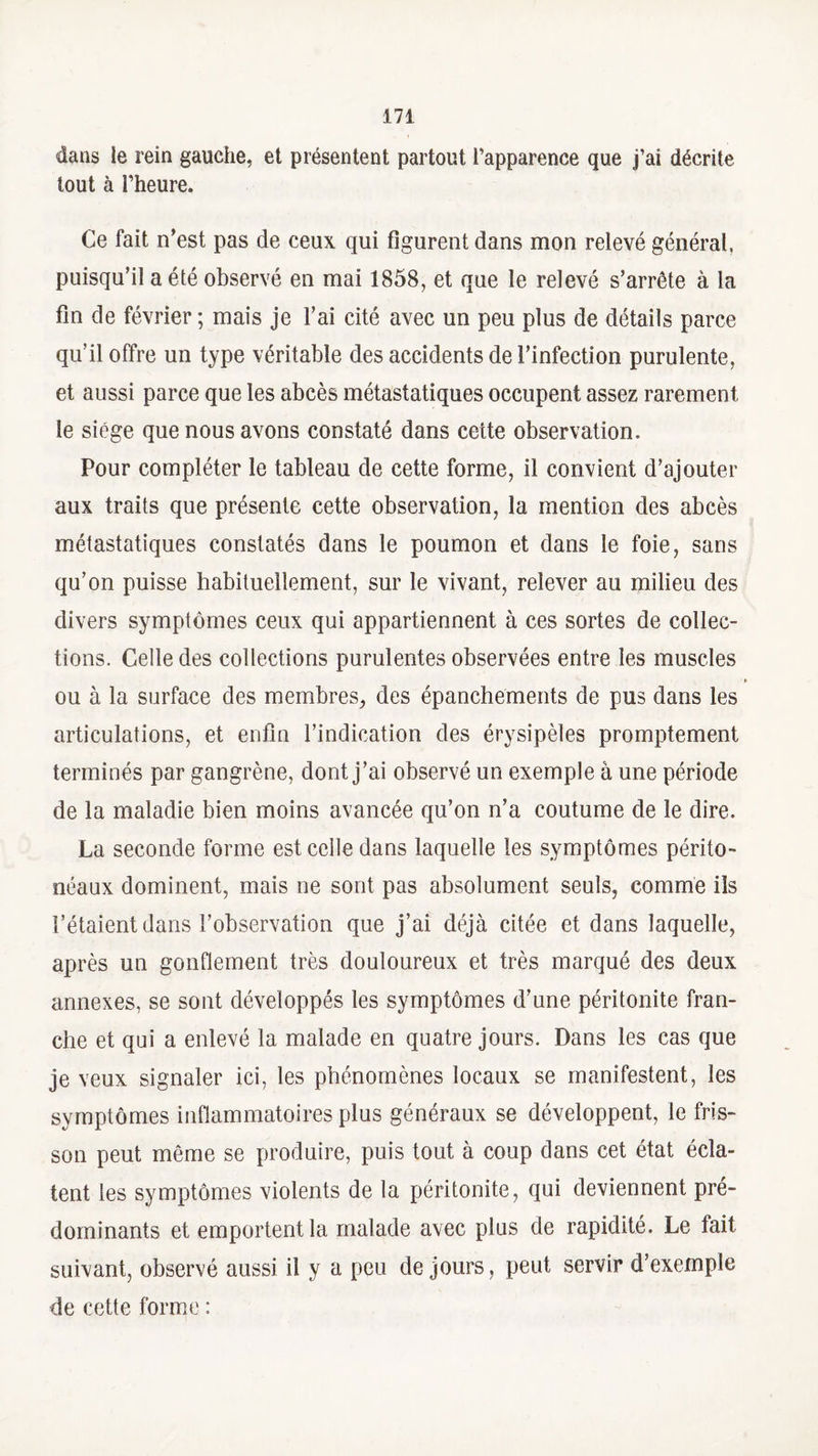 dans le rein gauche, et présentent partout l’apparence que j’ai décrite tout à l’heure. Ce fait n’est pas de ceux qui figurent dans mon relevé général, puisqu’il a été observé en mai 1858, et que le relevé s’arrête à la fin de février ; mais je l’ai cité avec un peu plus de détails parce qu’il offre un type véritable des accidents de l’infection purulente, et aussi parce que les abcès métastatiques occupent assez rarement le siège que nous avons constaté dans cette observation. Pour compléter le tableau de cette forme, il convient d’ajouter aux traits que présente cette observation, la mention des abcès métastatiques constatés dans le poumon et dans le foie, sans qu’on puisse habituellement, sur le vivant, relever au milieu des divers symptômes ceux qui appartiennent à ces sortes de collec¬ tions. Celle des collections purulentes observées entre les muscles ► ou à la surface des membres, des épanchements de pus dans les articulations, et enfin l’indication des érysipèles promptement terminés par gangrène, dont j’ai observé un exemple à une période de la maladie bien moins avancée qu’on n’a coutume de le dire. La seconde forme est celle dans laquelle les symptômes périto¬ néaux dominent, mais ne sont pas absolument seuls, comme ils l’étaient dans l’observation que j’ai déjà citée et dans laquelle, après un gonflement très douloureux et très marqué des deux annexes, se sont développés les symptômes d’une péritonite fran¬ che et qui a enlevé la malade en quatre jours. Dans les cas que je veux signaler ici, les phénomènes locaux se manifestent, les symptômes inflammatoires plus généraux se développent, le fris¬ son peut môme se produire, puis tout à coup dans cet état écla¬ tent les symptômes violents de la péritonite, qui deviennent pré¬ dominants et emportent la malade avec plus de rapidité. Le tait suivant, observé aussi il y a peu de jours, peut servir d’exemple de cette forme :