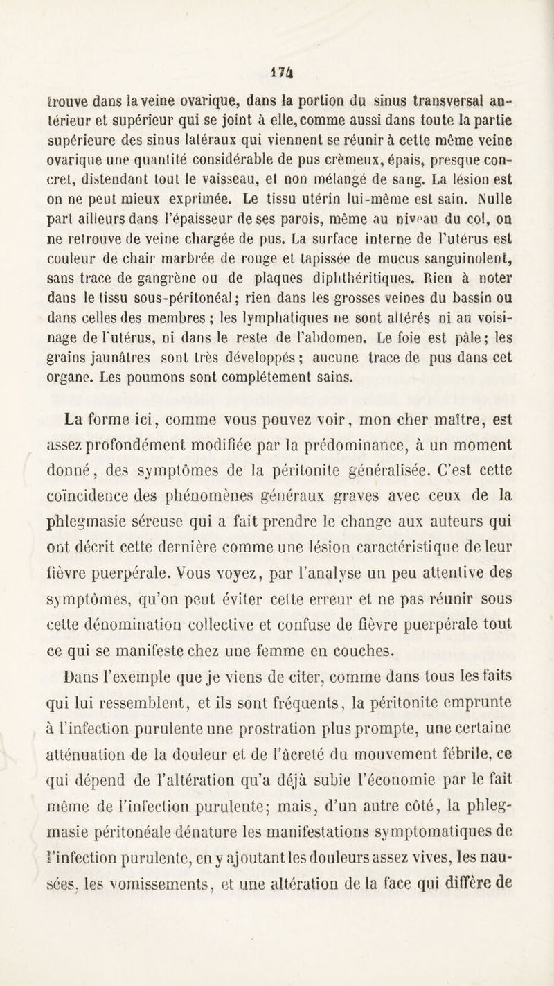trouve dans la veine ovarique, dans la portion du sinus transversal an¬ térieur et supérieur qui se joint à elle,comme aussi dans toute la partie supérieure des sinus latéraux qui viennent se réunir à cette même veine ovariqne une quantité considérable de pus crémeux, épais, presque con¬ cret, distendant tout le vaisseau, et non mélangé de sang. La lésion est on ne peut mieux exprimée. Le tissu utérin lui-même est sain. Nulle part ailleurs dans l’épaisseur de ses parois, même au niveau du col, on ne retrouve de veine chargée de pus. La surface interne de l’utérus est couleur de chair marbrée de rouge et tapissée de mucus sanguinolent, sans trace de gangrène ou de plaques diphthéritiques. Pden à noter dans le tissu sous-péritonéal; rien dans les grosses reines du bassin ou dans celles des membres ; les lymphatiques ne sont altérés ni au voisi¬ nage de Tutérus, ni dans le reste de l’abdomen. Le foie est pâle; les grains jaunâtres sont très développés ; aucune trace de pus dans cet organe. Les poumons sont complètement sains. La forme ici, comme vous pouvez voir, mon cher maître, est assez profondément modifiée par la prédominance, à un moment donné, des symptômes de la péritonite généralisée. C’est cette coïncidence des phénomènes généraux graves avec ceux de la phlegmasie séreuse qui a fait prendre le change aux auteurs qui ont décrit cette dernière comme une lésion caractéristique de leur lièvre puerpérale. Vous voyez, par l’analyse un peu attentive des symptômes, qu’on peut éviter cette erreur et ne pas réunir sous cette dénomination collective et confuse de fièvre puerpérale tout ce qui se manifeste chez une femme en couches. Dans l’exemple que je viens de citer, comme dans tous les faits qui lui ressemblent, et ils sont fréquents, la péritonite emprunte à l’infection purulente une prostration plus prompte, une certaine atténuation de la douleur et de i’àcreté du mouvement fébrile, ce qui dépend de l’altération qu’a déjà subie l’économie par le fait même de l’infection purulente; mais, d’un autre côté, la phleg¬ masie péritonéale dénature les manifestations symptomatiques de l’infection purulente, en y ajoutant les douleurs assez vives, les nau¬ sées, les vomissements, et une altération de la face qui diffère de