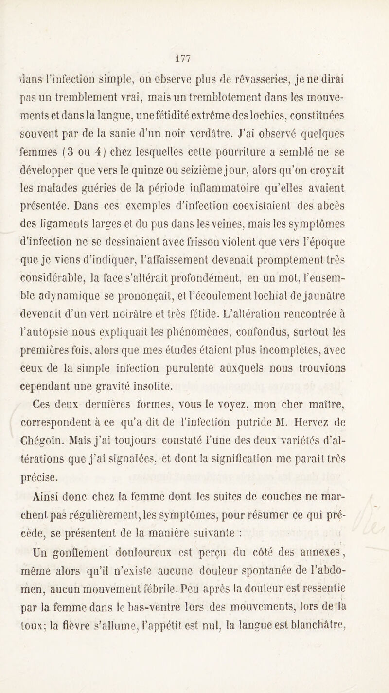 dans l’infection simple, on observe plus de rêvasseries, je ne dirai pas un tremblement vrai, mais un tremblotement dans les mouve¬ ments et dans la langue, une fétidité extrême des lochies, constituées souvent par de la sanie d’un noir verdâtre. J’ai observé quelques femmes (3 ou 4) chez lesquelles cette pourriture a semblé ne se développer que vers le quinze ou seizième jour, alors qu’on croyait les malades guéries de la période inflammatoire qu’elles avaient présentée. Dans ces exemples d’infection coexistaient des abcès des ligaments larges et du pus dans les veines, mais les symptômes d’infection ne se dessinaient avec frisson violent que vers l’époque que je viens d’indiquer, l’affaissement devenait promptement très considérable, la face s’altérait profondément, en un mot, l’ensem¬ ble adynamique se prononçait, et l’écoulement lochial de jaunâtre devenait d’un vert noirâtre et très fétide. L’altération rencontrée à l’autopsie nous expliquait les phénomènes, confondus, surtout les premières fois, alors que mes études étaient plus incomplètes, avec ceux de la simple infection purulente auxquels nous trouvions cependant une gravité insolite. Ces deux dernières formes, vous le voyez, mon cher maître, correspondent à ce qu’a dit de l’infection putride M. Hervez de Chégoin. Mais j’ai toujours constaté l’une des deux variétés d’al¬ térations que j’ai signalées, et dont la signification me paraît très précise. Ainsi donc chez la femme dont les suites de couches ne mar¬ chent pas régulièrement, les symptômes, pour résumer ce qui pré¬ cède, se présentent de la manière suivante : Un gonflement douloureux est perçu du côté des annexes, même alors qu’il n’existe aucune douleur spontanée de l’abdo¬ men, aucun mouvement fébrile. Peu après la douleur est ressentie par la femme dans le bas-ventre lors des mouvements, lors de la toux; la fièvre s’allume, l’appétit est nul, la langue est blanchâtre,