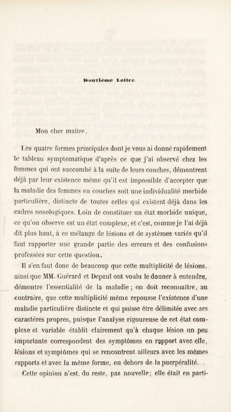 U>ou’flème lettre Mon cher maître, Les quatre formes principales dont je vous ai donné rapidement le tableau symptomatique d’après ce que j’ai observé chez les femmes qui ont succombé à la suite de leurs couches, démontrent déjà par leur existence même qu’il est impossible d’accepter que la maladie des femmes en couches soit une individualité morbide particulière, distincte de toutes celles qui existent déjà dans les cadres nosologiques. Loin de constituer un état morbide unique, ce qu’on observe est un état complexe, et c’est, comme je l’ai déjà dit plus haut, à ce mélange de lésions et de systèmes variés qu’il faut rapporter une grande partie des erreurs et des confusions professées sur cette question. ïl s’en faut donc de beaucoup que cette multiplicité de lésions, ainsi que MM. Guérard et Depauî ont voulu le donner à entendre, démontre l’essentialité de ia maladie; on doit reconnaître, au contraire, que cette multiplicité même repousse l'existence d’une maladie particulière distincte et qui puisse être délimitée avec ses caractères propres, puisque l’analyse rigoureuse de cet état com¬ plexe et variable établit clairement qu’à chaque lésion un peu importante correspondent des symptômes en rapport avec die, lésions et symptômes qui se rencontrent ailleurs avec les mêmes rapports et avec la même forme, en dehors de ïa puerpéraîité. Cette opinion n’est, du reste, pas nouvelle; elle était en parti-