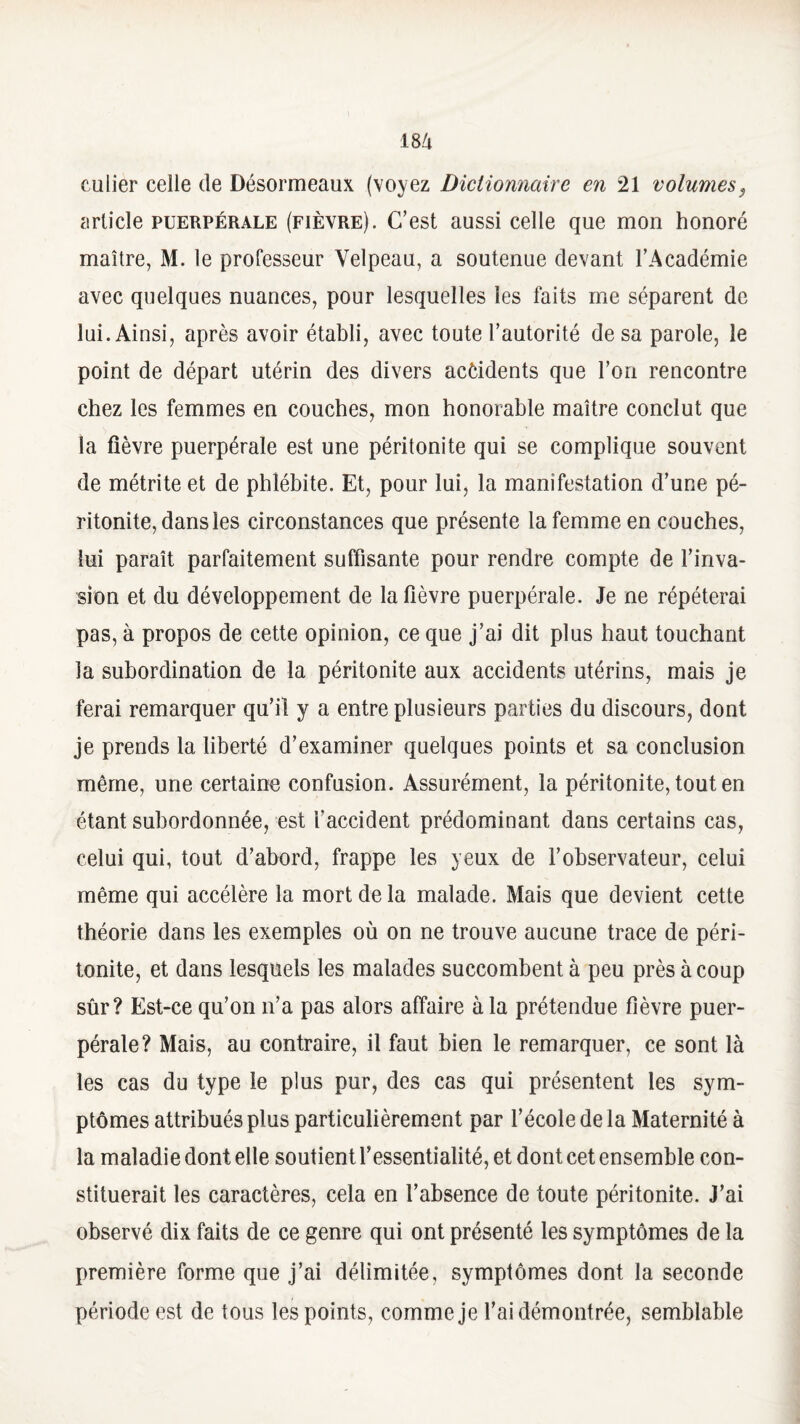 culier celle de Désormeaux (voyez Dictionnaire en 21 volumes, article puerpérale (fièvre). C’est aussi celle que mon honoré maître, M. le professeur Velpeau, a soutenue devant l’Académie avec quelques nuances, pour lesquelles les faits me séparent de lui. Ainsi, après avoir établi, avec toute l’autorité de sa parole, le point de départ utérin des divers accidents que l’on rencontre chez les femmes en couches, mon honorable maître conclut que la fièvre puerpérale est une péritonite qui se complique souvent de métrite et de phlébite. Et, pour lui, la manifestation d’une pé¬ ritonite, dans les circonstances que présente la femme en couches, lui paraît parfaitement suffisante pour rendre compte de l’inva¬ sion et du développement de la fièvre puerpérale. Je ne répéterai pas, à propos de cette opinion, ce que j’ai dit plus haut touchant la subordination de la péritonite aux accidents utérins, mais je ferai remarquer qu’il y a entre plusieurs parties du discours, dont je prends la liberté d’examiner quelques points et sa conclusion même, une certaine confusion. Assurément, la péritonite, tout en étant subordonnée, est l’accident prédominant dans certains cas, celui qui, tout d’abord, frappe les yeux de l’observateur, celui même qui accélère la mort de la malade. Mais que devient cette théorie dans les exemples où on ne trouve aucune trace de péri¬ tonite, et dans lesquels les malades succombent à peu près à coup sûr? Est-ce qu’on n’a pas alors affaire à la prétendue fièvre puer¬ pérale? Mais, au contraire, il faut bien le remarquer, ce sont là les cas du type le plus pur, des cas qui présentent les sym¬ ptômes attribués plus particulièrement par l’école de la Maternité à la maladie dont elle soutient Yessentialité, et dont cet ensemble con¬ stituerait les caractères, cela en l’absence de toute péritonite. J’ai observé dix faits de ce genre qui ont présenté les symptômes de la première forme que j’ai délimitée, symptômes dont la seconde période est de tous les points, comme je l’ai démontrée, semblable