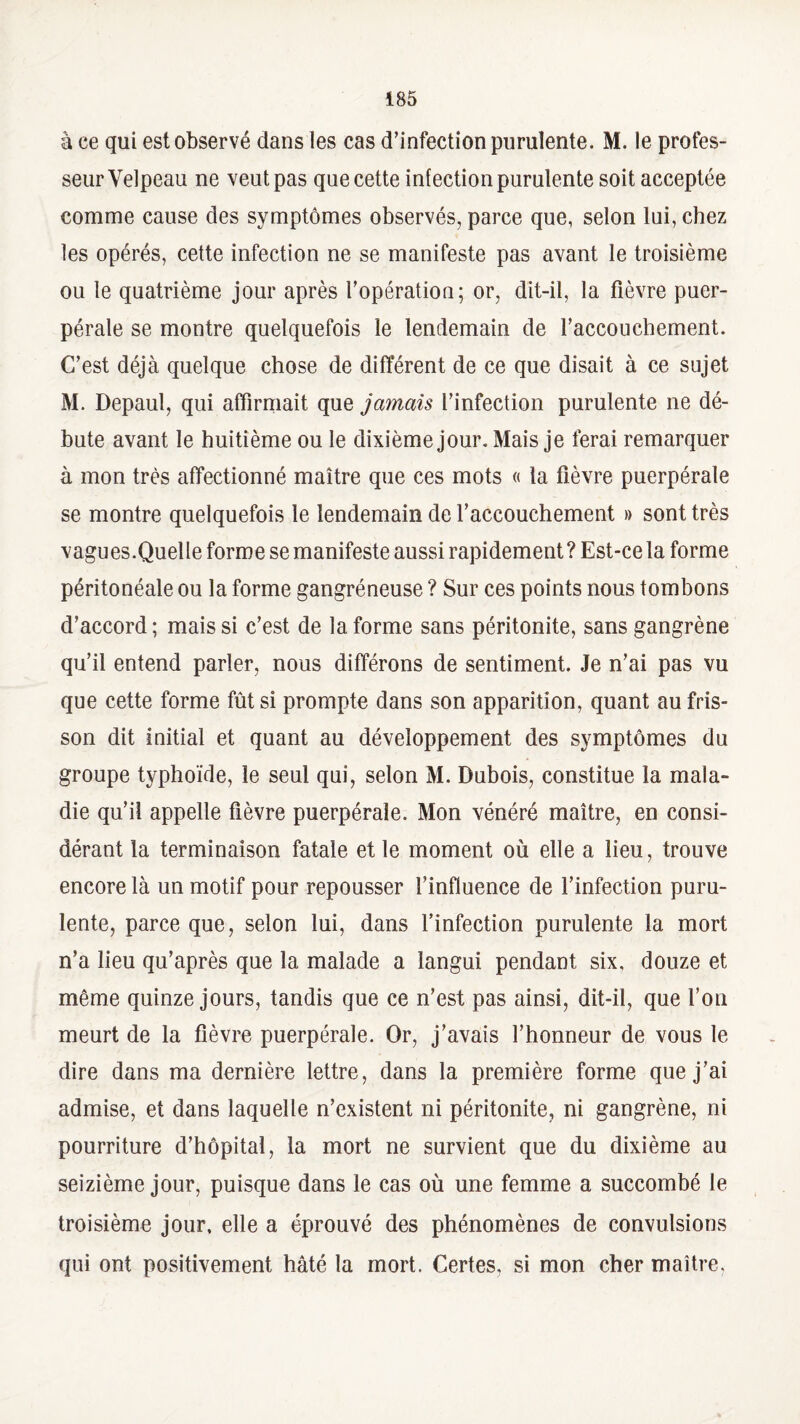 à ce qui est observé dans les cas d’infection purulente. M. le profes¬ seur Velpeau ne veut pas que cette infection purulente soit acceptée comme cause des symptômes observés, parce que, selon lui, chez les opérés, cette infection ne se manifeste pas avant le troisième ou le quatrième jour après l’opération; or, dît-il, la fièvre puer¬ pérale se montre quelquefois le lendemain de l’accouchement. C’est déjà quelque chose de différent de ce que disait à ce sujet M. Depaul, qui affirmait que jamais l’infection purulente ne dé¬ bute avant le huitième ou le dixième jour. Mais je ferai remarquer à mon très affectionné maître que ces mots « la fièvre puerpérale se montre quelquefois le lendemain de l’accouchement » sont très vagues.Quelle forme se manifeste aussi rapidement ? Est-ce la forme péritonéale ou la forme gangréneuse ? Sur ces points nous tombons d’accord ; mais si c’est de la forme sans péritonite, sans gangrène qu’il entend parler, nous différons de sentiment. Je n’ai pas vu que cette forme fût si prompte dans son apparition, quant au fris¬ son dit initial et quant au développement des symptômes du groupe typhoïde, le seul qui, selon M. Dubois, constitue la mala¬ die qu’il appelle fièvre puerpérale. Mon vénéré maître, en consi¬ dérant la terminaison fatale et le moment où elle a lieu, trouve encore là un motif pour repousser l’influence de l’infection puru¬ lente, parce que, selon lui, dans l’infection purulente la mort n’a lieu qu’après que la malade a langui pendant six, douze et même quinze jours, tandis que ce n’est pas ainsi, dit-il, que l’on meurt de la fièvre puerpérale. Or, j’avais l’honneur de vous le dire dans ma dernière lettre, dans la première forme que j’ai admise, et dans laquelle n’existent ni péritonite, ni gangrène, ni pourriture d’hôpital, la mort ne survient que du dixième au seizième jour, puisque dans le cas où une femme a succombé le troisième jour, elle a éprouvé des phénomènes de convulsions qui ont positivement hâté la mort. Certes, si mon cher maître.