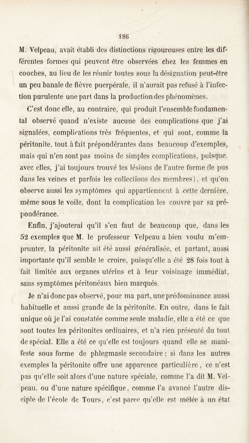 M. Velpeau, avait établi des distinctions rigoureuses entre les dif¬ férentes formes qui peuvent être observées chez les femmes en couches, au lieu de les réunir toutes sous la désignation peut-être un peu banale de fièvre puerpérale, il n’aurait pas refusé à l’infec¬ tion purulente une part dans la production des phénomènes. C’est donc elle, au contraire, qui produit fensemble fondamen¬ tal observé quand n’existe aucune des complications que j’ai signalées, complications très fréquentes, et qui sont, comme la péritonite, tout à fait prépondérantes dans beaucoup d’exemples, mais qui n’en sont pas moins de simples complications, puisque, avec elles, j’ai toujours trouvé les lésions de l’autre forme (le pus dans les veines et parfois les collections des membres), et qu’on observe aussi les symptômes qui appartiennent à -cette dernière, même sous le voile, dont la complication les couvre par sa pré¬ pondérance. Enfin, j’ajouterai qu’il s’en faut de beaucoup que, dans les 52 exemples que M. le professeur Velpeau a bien voulu m’em¬ prunter, la péritonite ait été aussi généralisée, et partant, aussi importante qu’il semble le croire, puisqu’elle a été 28 fois tout à fait limitée aux organes utérins et à leur voisinage immédiat, sans symptômes péritonéaux bien marqués. Je n’ai donc pas observé, pour ma part, une prédominance aussi habituelle et aussi grande de la péritonite. En outre, dans le fait unique où je l’ai constatée comme seule maladie, elle a été ce que sont toutes les péritonites ordinaires, et n’a rien présenté du tout de spécial. Elle a été ce qu’elle est toujours quand elle se mani¬ feste sous forme de phlegmasie secondaire ; si dans les autres exemples la péritonite offre une apparence particulière , ce n’est pas qu’elle soit alors d’une nature spéciale, comme l’a dit M. Vel¬ peau, ou d’une nature spécifique, comme l’a avancé l’autre dis¬ ciple de l’école de Tours, c’est parce qu’elle est mêlée à un état
