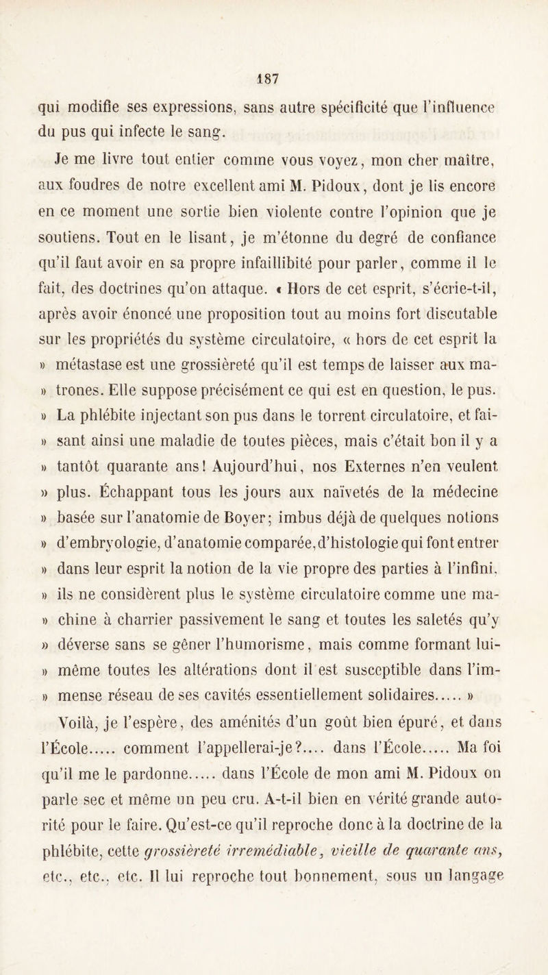 qui modifie ses expressions, sans autre spécificité que l’influence du pus qui infecte le sang. Je me livre tout entier comme vous voyez, mon cher maître, aux foudres de notre excellent ami M. Pidoux, dont je lis encore en ce moment une sortie bien violente contre l’opinion que je soutiens. Tout en le lisant, je m’étonne du degré de confiance qu’il faut avoir en sa propre infaillibité pour parler, comme il le fait, des doctrines qu’on attaque. « Hors de cet esprit, s’écrie-t-il, après avoir énoncé une proposition tout au moins fort discutable sur les propriétés du système circulatoire, « hors de cet esprit la » métastase est une grossièreté qu’il est temps de laisser aux ma¬ lt trônes. Elle suppose précisément ce qui est en question, le pus. » La phlébite injectant son pus dans le torrent circulatoire, et fai- » sant ainsi une maladie de toutes pièces, mais c’était bon il y a » tantôt quarante ans! Aujourd’hui, nos Externes n’en veulent » plus. Échappant tous les jours aux naïvetés de la médecine » basée sur l’anatomie de Boyer; imbus déjà de quelques notions » d’embryologie, d’anatomie comparée, d’histologie qui font entrer » dans leur esprit la notion de la vie propre des parties à l’infini. » ils ne considèrent plus le système circulatoire comme une ma- » chine à charrier passivement le sang et toutes les saletés qu’y » déverse sans se gêner l’humorisme, mais comme formant lui- » même toutes les altérations dont il est susceptible dans Tim- » mense réseau de ses cavités essentiellement solidaires.» Voilà, je l’espère, des aménités d’un goût bien épuré, et dans l’École. comment l’appellerai-je?.... dans l’École. Ma foi qu’il me le pardonne.dans l’École de mon ami M. Pidoux on parle sec et même un peu cru. A-t-il bien en vérité grande auto¬ rité pour le faire. Qu’est-ce qu’il reproche donc à la doctrine de la phlébite, cette grossièreté irrémédiable, vieille de quarante ans, etc., etc., etc. 11 lui reproche tout bonnement, sous un langage