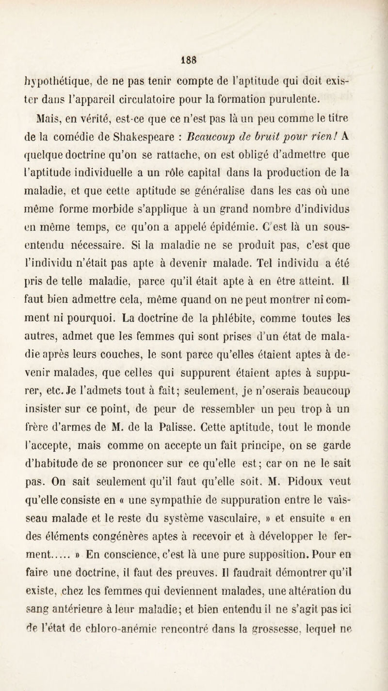 hypothétique, de ne pas tenir compte de l’aptitude qui doit exis¬ ter dans l’appareil circulatoire pour la formation purulente. Mais, en vérité, est-ce que ce n’est pas là un peu comme le titre de la comédie de Shakespeare : Beaucoup de bruit pour rien! A quelque doctrine qu’on se rattache, on est obligé d’admettre que l’aptitude individuelle a un rôle capital dans la production de la maladie, et que cette aptitude se généralise dans les cas où une même forme morbide s’applique à un grand nombre d’individus en même temps, ce qu’on a appelé épidémie. C'est là un sous- entendu nécessaire. Si la maladie ne se produit pas, c’est que l’individu n’était pas apte à devenir malade. Tel individu a été pris de telle maladie, parce qu’il était apte à en être atteint. Il faut bien admettre cela, même quand on ne peut montrer ni com¬ ment ni pourquoi. La doctrine de la phlébite, comme toutes les autres, admet que les femmes qui sont prises d’un état de mala¬ die après leurs couches, le sont parce qu’elles étaient aptes à de¬ venir malades, que celles qui suppurent étaient aptes à suppu¬ rer, etc. Je l’admets tout à fait; seulement, je n’oserais beaucoup insister sur ce point, de peur de ressembler un peu trop à un frère d’armes de M. de la Palisse. Cette aptitude, tout le monde l’accepte, mais comme on accepte un fait principe, on se garde d’habitude de se prononcer sur ce quelle est; car on ne le sait pas. On sait seulement qu’il faut qu’elle soit. M. Pidoux veut qu’elle consiste en « une sympathie de suppuration entre le vais¬ seau malade et le reste du système vasculaire, » et ensuite « en des éléments congénères aptes à recevoir et à développer le fer¬ ment. » En conscience, c’est là une pure supposition. Pour en faire une doctrine, il faut des preuves. Il faudrait démontrer qu’il existe, chez les femmes qui deviennent malades, une altération du sang antérieure à leur maladie; et bien entendu il ne s’agit pas ici dp l’état de chloro-anémie rencontré dans la grossesse, lequel ne