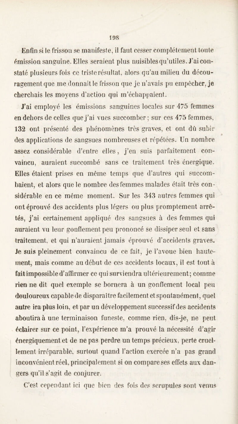 ï 98 Enfin si le frisson se manifeste, il faut cesser complètement toute émission sanguine. Elles seraient plus nuisibles qu’utiles. J’ai con¬ staté plusieurs fois ce triste résultat, alors qu’au milieu du décou¬ ragement que me donnait le frisson que je n’avais pu empêcher, je cherchais les moyens d’action qui m’échappaient. J’ai employé les émissions sanguines locales sur 475 femmes en dehors de celles que j’ai vues succomber ; sur ces 475 femmes, 132 ont présenté des phénomènes très graves, et ont dû subir des applications de sangsues nombreuses et répétées. Un nombre assez considérable d’entre elles, j’en suis parfaitement con¬ vaincu, auraient succombé sans ce traitement très énergique. Elles étaient prises en même temps que d’autres qui succom¬ baient, et alors que te nombre des femmes malades était très com sidérable en ce même moment. Sur les 343 autres femmes qui ont éprouvé des accidents plus légers ou plus promptement arrê¬ tés, j’ai certainement appliqué des sangsues à des femmes qui auraient vu leur gonflement peu prononcé se dissiper seul et sans traitement, et qui n’auraient jamais éprouvé d’accidents graves. Je suis pleinement convaincu de ce fait, je l’avoue bien haute¬ ment, mais comme au début de ces accidents locaux, il est tout à fait impossible d’affirmer ce qui surviendra ultérieurement; comme rien ne dit quel exemple se bornera à un gonflement local peu douloureux capable de disparaître facilement et spontanément, quel autre ira plus loin, et par un développement successif des accidents aboutira à une terminaison funeste, comme rien, dis-je, ne peut éclairer sur ce point, l’expérience m’a prouvé la nécessité d’agir énergiquement et de ne pas perdre un temps précieux, perte cruel¬ lement irréparable, surtout quand l’action exercée n’a pas grand inconvénient réel, principalement si on compare ses effets aux dan¬ gers qu’il s’agit de conjurer. C’est cependant ici que bien des fois des scrupules sont venus