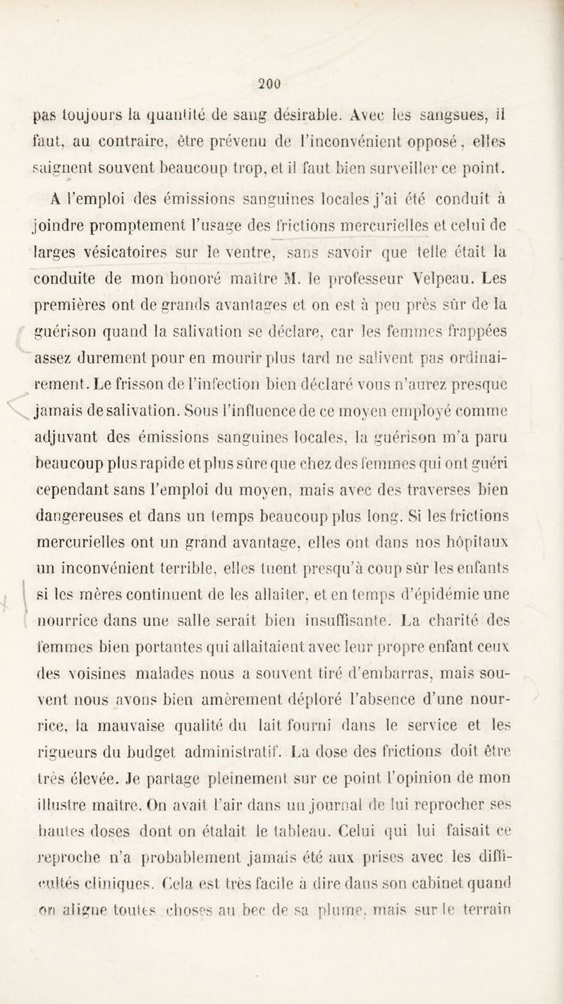 pas toujours ia quantité de sang désirable. Avec les sangsues, il faut, au contraire, être prévenu de l’inconvénient opposé, elles saignent souvent beaucoup trop, et i! faut bien surveiller ce point. A l’emploi des émissions sanguines locales j’ai été conduit à joindre promptement l’usage des frictions mercurielles et celui de larges vésicatoires sur le ventre, sans savoir que telle était la conduite de mon honoré maître M. le professeur Velpeau. Les premières ont de grands avantages et on est à peu près sûr de la guérison quand la salivation se déclare, car les femmes frappées assez durement pour en mourir plus tard ne salivent pas ordinai¬ rement. Le frisson de l’infection bien déclaré vous n’aurez presque jamais de salivation. Sous l’influence de ce moyen employé comme adjuvant des émissions sanguines locales, la guérison m’a paru beaucoup plus rapide et plus sûre que chez des femmes qui ont guéri cependant sans l’emploi du moyen, mais avec des traverses bien dangereuses et dans un temps beaucoup plus long. Si les frictions mercurielles ont un grand avantage, elles ont dans nos hôpitaux un inconvénient terrible, elles tuent presqu’à coup sûr les enfants si les mères continuent de les allaiter, et en temps d’épidémie une nourrice dans une salle serait bien insuffisante. La charité des femmes bien portantes qui allaitaient avec leur propre enfant ceux des voisines malades nous a souvent tiré d’embarras, mais sou¬ vent nous avons bien amèrement déploré l’absence d’une nour¬ rice, ia mauvaise qualité du lait fourni dans le service et les rigueurs du budget administratif. La dose des frictions doit être très élevée. Je partage pleinement sur ce point l’opinion de mon illustre maître. On avait l’air dans un journal de lui reprocher ses hautes doses dont on étalait le tableau. Celui qui lui faisait ce reproche n’a probablement jamais été aux prises avec les diffi¬ cultés cliniques. Cela est très facile a dire dans son cabinet quand on aligne toutes choses au bec de sa plume, mais sur le terrain