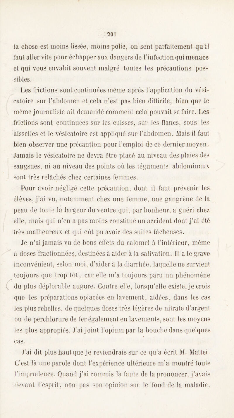 la chose est moins lissée, moins polie, on sent parfaitement qu'il faut aller vite pour échapper aux dangers de l’infection qui menace et qui vous envahit souvent malgré toutes les précautions pos¬ sibles. Les frictions sont continuées même après l’application du vési¬ catoire sur l’abdomen et cela n’est pas bien difficile, bien que le même journaliste ait demandé comment cela pouvait se faire. Les frictions sont continuées sur les cuisses, sur les flancs, sous les aisselles et le vésicatoire est appliqué sur l’abdomen. Mais il faut bien observer une précaution pour l’emploi de ce dernier moyen. Jamais le vésicatoire ne devra être placé au niveau des plaies des sangsues, ni au niveau des points où les téguments abdominaux sont très relâchés chez certaines femmes. Pour avoir négligé cette précaution, dont il faut prévenir les élèves, j’ai vu, notamment chez une femme, une gangrène de la peau de toute la largeur du ventre qui, par bonheur, a guéri chez elle, mais qui n’en a pas moins constitué un accident dont j’ai été très malheureux et qui eût pu avoir des suites fâcheuses. Je n’ai jamais vu de bons effets du calomel à l’intérieur, même à doses fractionnées, destinées à aider à la salivation. I! a le grave inconvénient, selon moi, d’aider à la diarrhée, laquelle ne survient toujours que trop tôt, car elle m’a toujours pain un phénomène ( du plus déplorable augure. Contre elle, lorsqu’elle existe, je crois que les préparations opiacées en lavement, aidées, dans les cas les plus rebelles, de quelques doses très légères de nitrate d’argent ou de perchlorure de fer également en lavements, sont les moyens les plus appropiés. J’ai joint l’opium par la bouche dans quelques cas. J’ai dit plus haut que je reviendrais sur ce qu’a écrit M. Mattéi. C’est là une parole dont l’expérience ultérieure m’a montré toute l’imprudence. Quand j’ai commis la faute de la prononcer, j’avais devant l’esprit, non pas son opinion sur le fond de la maladie.