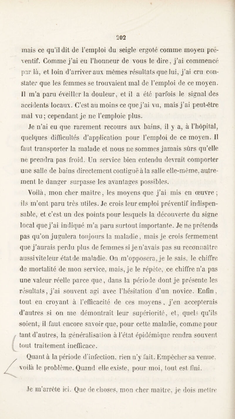 mais ce qu’il dit de l’emploi du seigle ergoté comme moyeu pré¬ ventif. Comme j’ai eu l’honneur de vous le dire, j’ai commencé par là, et loin d’arriver aux mêmes résultats que lui, j’ai cru con¬ stater que les femmes se trouvaient mal de l’emploi de ce moyen. U m’a paru éveiller la douleur, et il a été parfois le signal des accidents locaux. C’est au moins ce que j’ai vu, mais j’ai peut-être ruai vu; cependant je ne l’emploie plus. Je n’ai eu que rarement recours aux bains, il y a, à l’hôpital, quelques difficultés d’application pour l’emploi de ce moyen. Il faut transporter la malade et nous ne sommes jamais sûrs qu’elle ne prendra pas froid. Un service bien entendu devrait comporter une salle de bains directement contiguë à la salle elle-même, autre¬ ment le danger surpasse les avantages possibles. Voilà, mon cher maître, les moyens que j’ai mis en œuvre ; ils m’ont paru très utiles. Je crois leur emploi préventif indispen¬ sable, et c’est un des points pour lesquels la découverte du signe local que j’ai indiqué m’a paru surtout importante. Je ne prétends pas qu’on jugulera toujours la maladie, mais je crois fermement que j’aurais perdu plus de femmes si je n’avais pas su reconnaître aussiviteleur étatde maladie. On m’opposera, je le sais, le chiffre de mortalité de mon service, mais, je le répète, ce chiffre n’a pas une valeur réelle parce que, dans la période dont je présente les résultats, j’ai souvent agi avec l’hésitation d’un novice. Enfin, tout en croyant à l’efficacité de ces moyens, j’en accepterais d’autres si on me démontrait leur supériorité, et, quels qu’ils soient, il faut encore savoir que, pour cette maladie, comme pour tant d’autres, la généralisalion à l’état épidémique rendra souvent tout traitement inefficace. Quant à la période d’infection, rien n’y fait. Empêcher sa venue, voilà le problème. Quand elle existe, pour moi, tout est fini. Je m’arrête ici. Que de choses, mon cher maître, je dois mettre