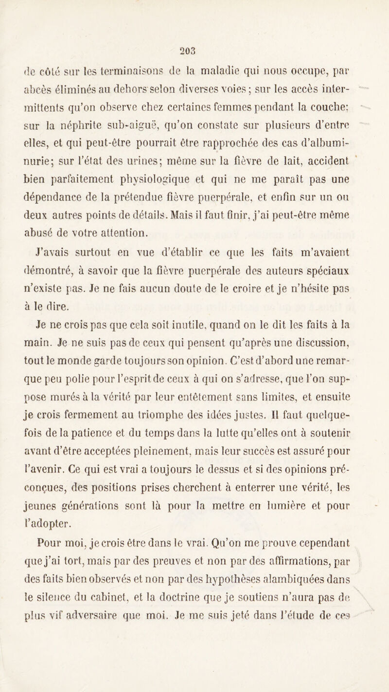 de côlé sur les terminaisons de la maladie qui nous occupe, par abcès éliminés au dehors selon diverses voies; sur les accès inter¬ mittents qu’on observe chez certaines femmes pendant la couche: sur la néphrite sub-aiguë, qu’on constate sur plusieurs d’entre elles, et qui peut-être pourrait être rapprochée des cas d’albumi¬ nurie; sur l’état des urines; même sur la fièvre de lait, accident bien parfaitement physiologique et qui ne me paraît pas une dépendance de la prétendue fièvre puerpérale, et enfin sur un ou deux autres points de détails. Mais il faut finir, j’ai peut-être même abusé de votre attention. J’avais surtout en vue d’établir ce que les faits m’avaient démontré, à savoir que la fièvre puerpérale des auteurs spéciaux n’existe pas. Je ne fais aucun doute de le croire et je n’hésite pas à le dire. Je ne crois pas que cela soit inutile, quand on le dit les faits à la main. Je ne suis pas de ceux qui pensent qu’aprèsune discussion, tout le monde garde toujours son opinion. C’est d’abord une remar¬ que peu polie pour l’esprit de ceux à qui on s’adresse, que l’on sup¬ pose murés à la vérité par leur entêtement sans limites, et ensuite je crois fermement au triomphe des idées justes. Il faut quelque¬ fois de la patience et du temps dans la lutte qu’elles ont à soutenir avant d’être acceptées pleinement, mais leur succès est assuré pour l’avenir. Ce qui est vrai a toujours le dessus et si des opinions pré¬ conçues, des positions prises cherchent à enterrer une vérité, les jeunes générations sont là pour la mettre en lumière et pour l’adopter. Pour moi, je crois être dans le vrai. Qu’on me prouve cependant que j’ai tort, mais par des preuves et non par des affirmations, par des faits bien observés et non par des hypothèses alambiquées dans le silence du cabinet, et la doctrine que je soutiens n’aura pas de plus vif adversaire que moi. Je me suis jeté dans l’étude de ces