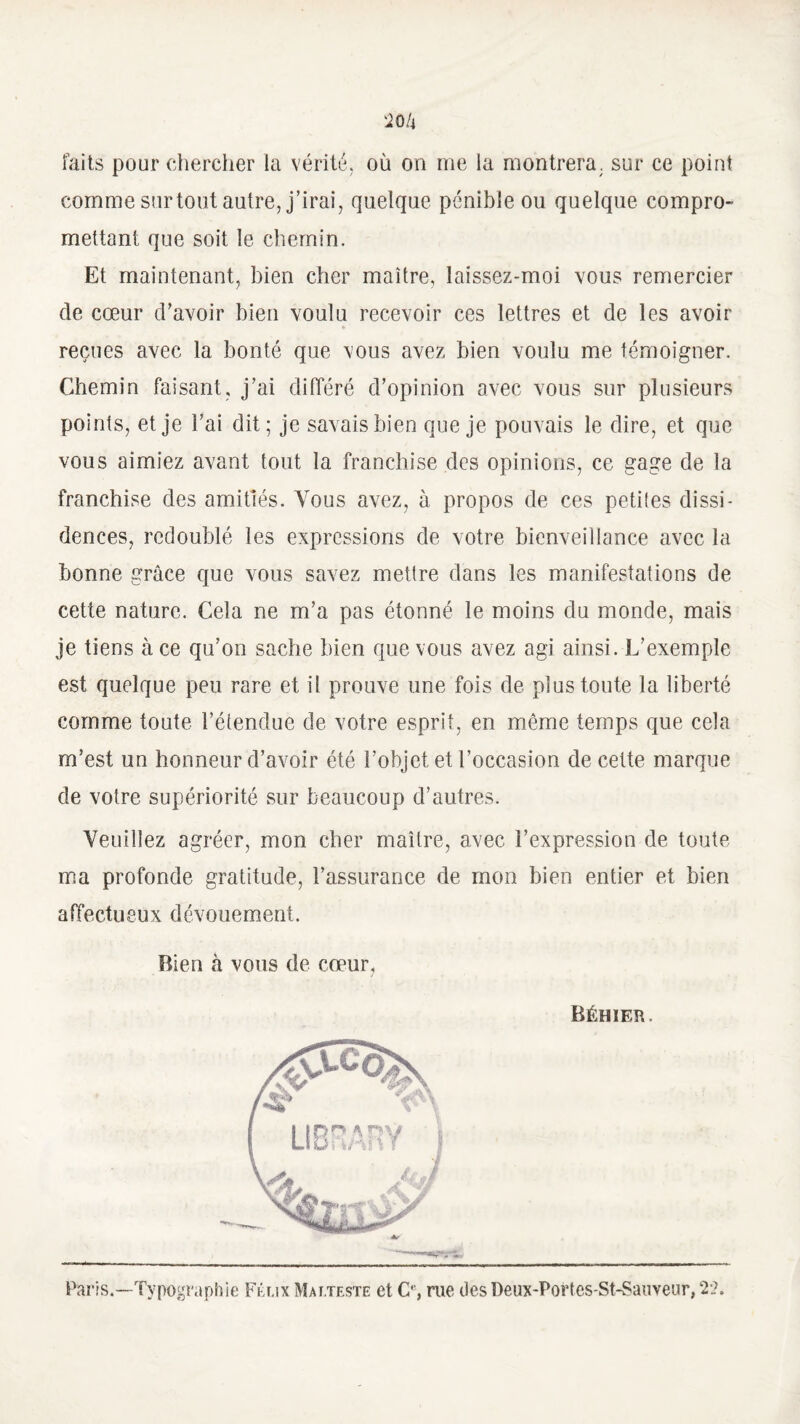 faits pour chercher la vérité, où on me la montrera, sur ce point comme surtout autre, j’irai, quelque pénible ou quelque compro¬ mettant que soit le chemin. Et maintenant, bien cher maître, laissez-moi vous remercier de cœur d'avoir bien voulu recevoir ces lettres et de les avoir reçues avec la bonté que vous avez bien voulu me témoigner. Chemin faisant, j’ai différé d’opinion avec vous sur plusieurs points, et je l’ai dit; je savais bien que je pouvais le dire, et que vous aimiez avant tout la franchise des opinions, ce gage de la franchise des amitiés. Vous avez, à propos de ces petites dissi¬ dences, redoublé les expressions de votre bienveillance avec la bonne grâce que vous savez mettre dans les manifestations de cette nature. Cela ne m’a pas étonné le moins du monde, mais je tiens à ce qu’on sache bien que vous avez agi ainsi. L’exemple est quelque peu rare et il prouve une fois de plus toute la liberté comme toute l’étendue de votre esprit, en môme temps que cela m’est un honneur d’avoir été l’objet et l’occasion de cette marque de votre supériorité sur beaucoup d’autres. Veuillez agréer, mon cher maître, avec l’expression de toute ma profonde gratitude, l’assurance de mon bien entier et bien affectueux dévouement. Bien à vous de cœur, Béhïer. Paris,—Typographie Fihix Mat.teste et O, rue clesDeux-Portes-St-Sauveur,2-2.