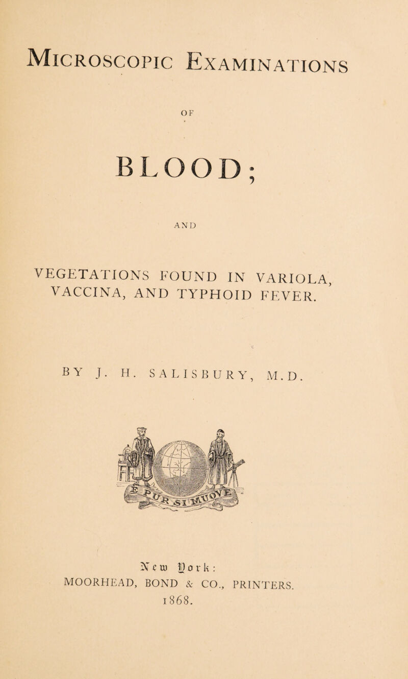 Microscopic Examinations OF BLOOD; AND VEGETATIONS FOUND IN VARIOLA, VACCINA, AND TYPHOID FEVER. BY J . H . SALISBURY, M . D . N c u) |D 0 r k : MOORHEAD, BOND & CO., PRINTERS. 1868.