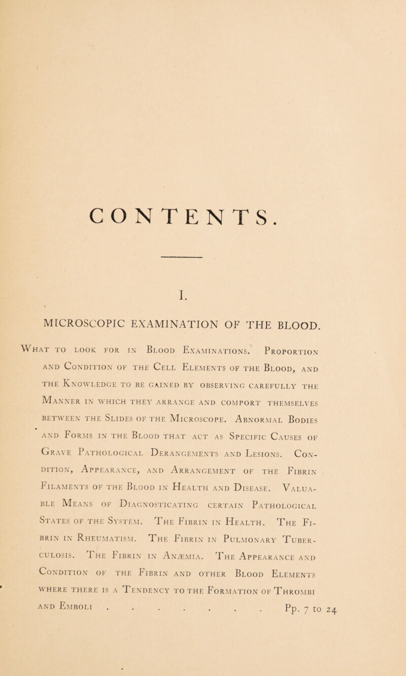 CONTENTS. I. MICROSCOPIC EXAMINATION OF THE BLOOD. What to look for in Blood Examinations. Proportion AND Condition of the Cell Elements of the Blood, and THE Knowledge to be gained by observing carefully the Manner in which they arrange and comport themselves between the Slides of the Microscope. Abnormal Bodies AND Forms in the Blood that act as Specific Causes of Grave Pathological Derange.vients and Lesions. Con¬ dition, Appearance, and Arrangement of the Fibrin Filaments of the Blood in Health and Disease. Valua¬ ble Means of Diagnosticating certain Pathological States of the System. The Fibrin in Health. The Fi¬ brin IN Rheumatism. The P'ibrin in Pulmonary Tuber¬ culosis. The Fibrin in An.tmia. The Appearance and Condition of the Fibrin and other Blood Elements W^HERE THERE IS A TENDENCY TO THE FORMATION OfThROMBI AND Emboli.Pp. 7 to 24