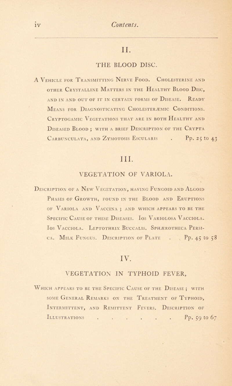 II. THE BLOOD DISC. A Vehicle for Transmitting Nerve Food. Cholesterine and OTHER Crystalline Matters in the Healthy Blood Disc, AND in and out OF IT IN CERTAIN FORMS OF D isEASE. Ready Means for Diagnosticating Cholester^mic Conditions. Cryptogamic Vegetations that are in both Healthy and Diseased Blood ; with a brief Description of the Crypta Carbunculata, and Zymotosis Escularts Pp. 25 to 43 III. VEGETATION OF VARIOLA. Description of a New Vegetation, having Fungoid and Algoid Phases of Growth, found in the Blood and Eruptions of Variola and Vaccina ; and which appears to be the Specific Cause of these Diseases. Ios Variolosa Vacciola. los Vacciola. Leptothrix Buccalis. Sph^rotheca Persi- CA. Milk Fungus. Description of Plate . , Pp. 45 to 58 IV. VEGETATION IN TYPFIOID FEVER, Which appears to be the Specific Cause of the Disease ; with some General Remarks on the Treatment of Typhoid, Intermittent, and Remittent Fevers. Description of Illustrations ...... Pp, 59 to 67 I