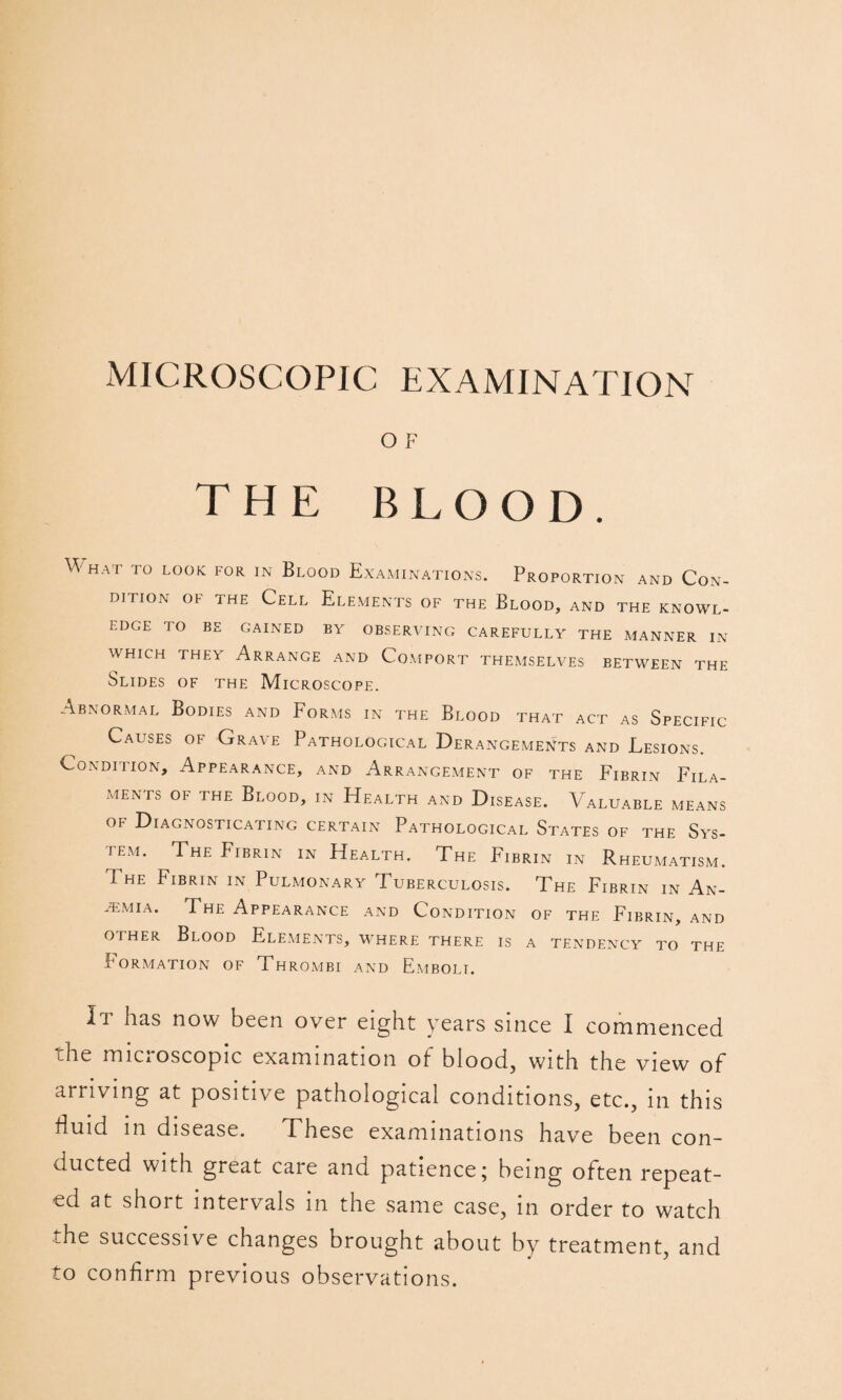 O F THE BLOOD. What to look for in Blood Examinations. Proportion and Con¬ dition OF the Cell Elements of the Blood, and the knowl¬ edge TO BE gained by OBSERVING CAREFULLY THE MANNER IN WHICH THEY ArraNGE AND CoMPORT THEMSELVES BETWEEN THE Slides of the Microscope. Abnormal Bodies and Forms in the Blood that act as Specific Causes of Grave Pathological Derangements and Lesions. Condition, Appearance, and Arrangement of the Fibrin Fila¬ ments OF THE Blood, in Health and Disease. Valuable means of Diagnosticating certain Pathological States of the Sys¬ tem. The Fibrin in Health. The Fibrin in Rheumatism. The Fibrin in Pulmonary Tuberculosis. The Fibrin in An- .t;mia. The Appearance and Condition of the Fibrin, and OTHER Blood Elements, where there is a tendency to the Formation of Thrombi and Emboli. It has now been over eight years since I commenced the miCxOscopic examination of blood, with the view of arriving at positive pathological conditions, etc., in this fluid in disease. These examinations have been con¬ ducted with great care and patience; being often repeat¬ ed at short intervals in the same case, in order to watch the successive changes brought about by treatment, and to confirm previous observations.