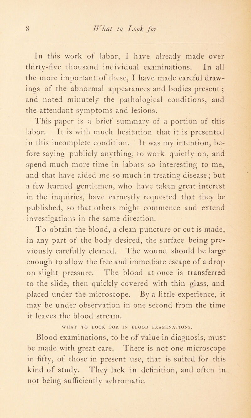 III this work of labor, I have already made over thirty-five thousand individual examinations. In all the more important of these, I have made careful draw¬ ings of the abnormal appearances and bodies present; and noted minutely the pathological conditions, and the attendant symptoms and lesions. This paper is a brief summary of a portion of this labor. It is with much hesitation that it is presented in this incomplete condition. It was my intention, be¬ fore saying publicly anything, to work quietly on, and spend much more time in labors so interesting to me, and that have aided me so much in treating disease; but a few learned gentlemen, who have taken great interest in the inquiries, have earnestly requested that they be published, so that others might commence and extend investigations in the same direction. O To obtain the blood, a clean puncture or cut is made, in any part of the body desired, the surface being pre¬ viously carefully cleaned. The wound should be large enough to allow the free and immediate escape of a drop on slight pressure. The blood at once is transferred to the slide, then quickly covered with thin glass, and placed under the microscope. By a little experience, it may be under observation in one second from the time it leaves the blood stream. WHAT TO LOOK FOR IN BLOOD EXAMINATIONS. Blood examinations, to be of value in diagnosis, must be made with great care. There is not one microscope in fifty, of those in present use, that is suited for this kind of study. They lack in definition, and often in not being sufficiently achromatic.