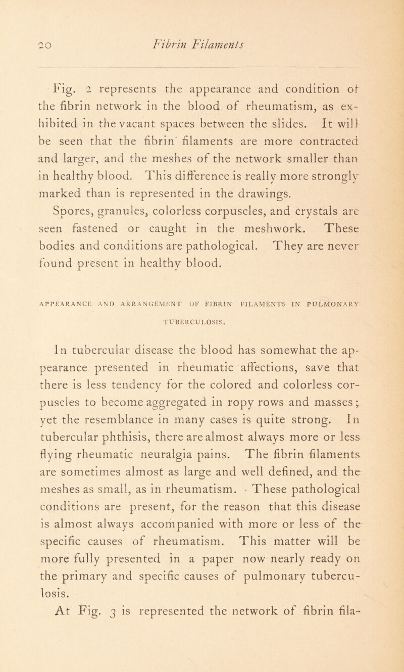 Fig. 2 represents the appearance and condition ot the fibrin network in the blood of rheumatism, as ex¬ hibited in the vacant spaces between the slides. It will be seen that the fibrin' filaments are more contracted and larger, and the meshes of the network smaller than in healthy blood. This difference is really more strongly marked than is represented in the drawings. Spores, granules, colorless corpuscles, and crystals are seen fastened or caught in the meshwork. These bodies and conditions are pathological. They are never found present in healthy blood. APPEARANCE AND ARRANGEMENT OF FIBRIN FILAMENTS IN PULMONARY TUBERCULOSIS. In tubercular disease the blood has somewhat the ap¬ pearance presented in rheumatic affections, save that there is less tendencv for the colored and colorless cor- puscles to become aggregated in ropy rows and masses yet the resemblance in many cases is quite strong. In tubercular phthisis, there are almost always more or less flying rheumatic neuralgia pains. The fibrin filaments are sometimes almost as large and well defined, and the meshes as small, as in rheumatism. • These pathological conditions are present, for the reason that this disease is almost always accompanied with more or less of the specific causes of rheumatism. This matter will be more fully presented in a paper now nearly ready on the primary and specific causes of pulmonary tubercu¬ losis. At Fig. 3 is represented the network of fibrin fila-