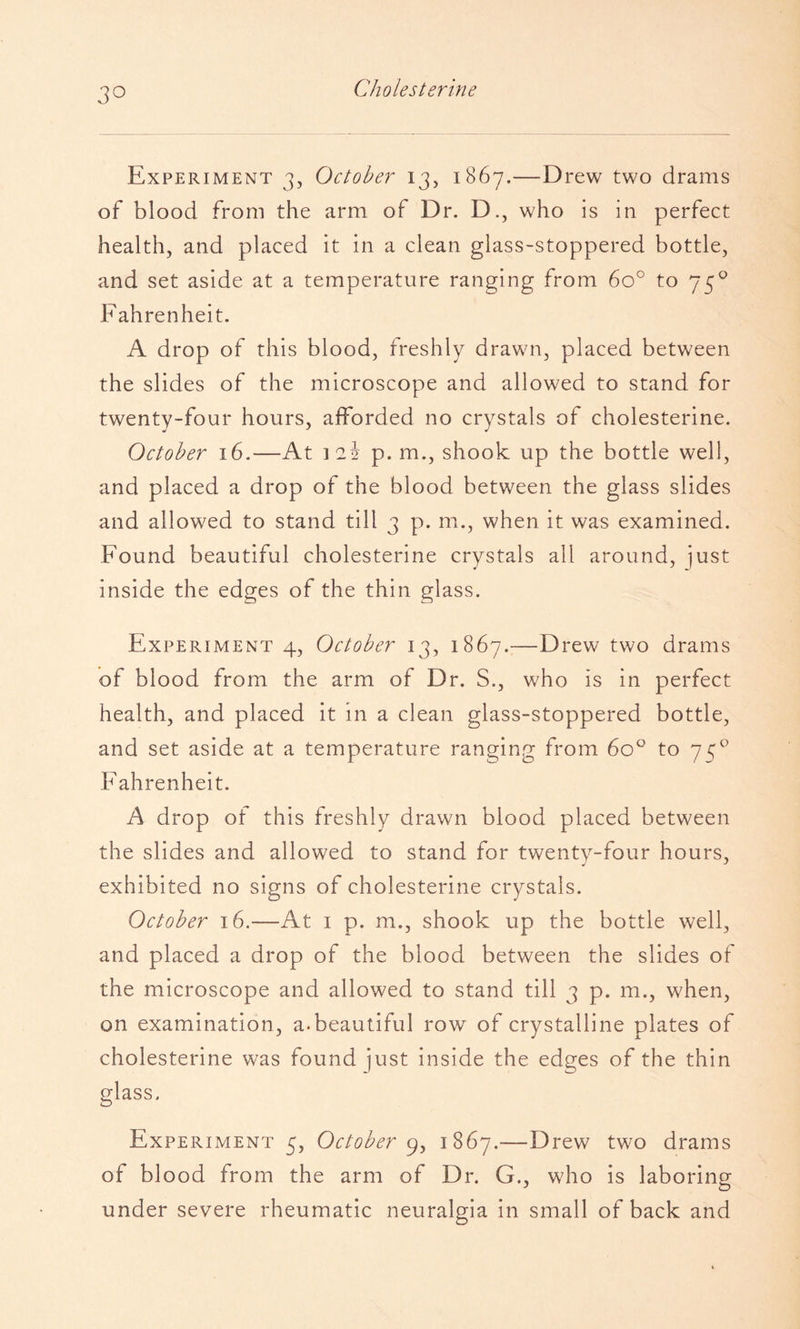 Experiment 3, October 13, 1867.—Drew two drams of blood from the arm of Dr. D., who is in perfect health, and placed it in a clean glass-stoppered bottle, and set aside at a temperature ranging from 60° to 75^ Fahrenheit. A drop of this blood, freshly drawn, placed between the slides of the microscope and allowed to stand for twenty-four hours, afforded no crystals of cholesterine. October 16.—At ]2i p. m., shook up the bottle well, and placed a drop of the blood between the glass slides and allowed to stand till 3 p. m., when it was examined. Found beautiful cholesterine crystals all around, just inside the edges of the thin glass. Experiment 4, October 13, 1867.:—Drew two drams of blood from the arm of Dr. S., who is in perfect health, and placed it in a clean glass-stoppered bottle, and set aside at a temperature ranging from 60^ to 75® Fahrenheit. A drop of this freshly drawn blood placed between the slides and allowed to stand for twenty-four hours, exhibited no signs of cholesterine crystals. October 16.—At i p. m., shook up the bottle well, and placed a drop of the blood between the slides of the microscope and allowed to stand till 3 p. m., when, on examination, a.beautiful row of crystalline plates of cholesterine was found just inside the edges of the thin glass. Experiment 5, October 1867.—Drew two drams of blood from the arm of Dr. G., who is laboring under severe rheumatic neuralgia in small of back and