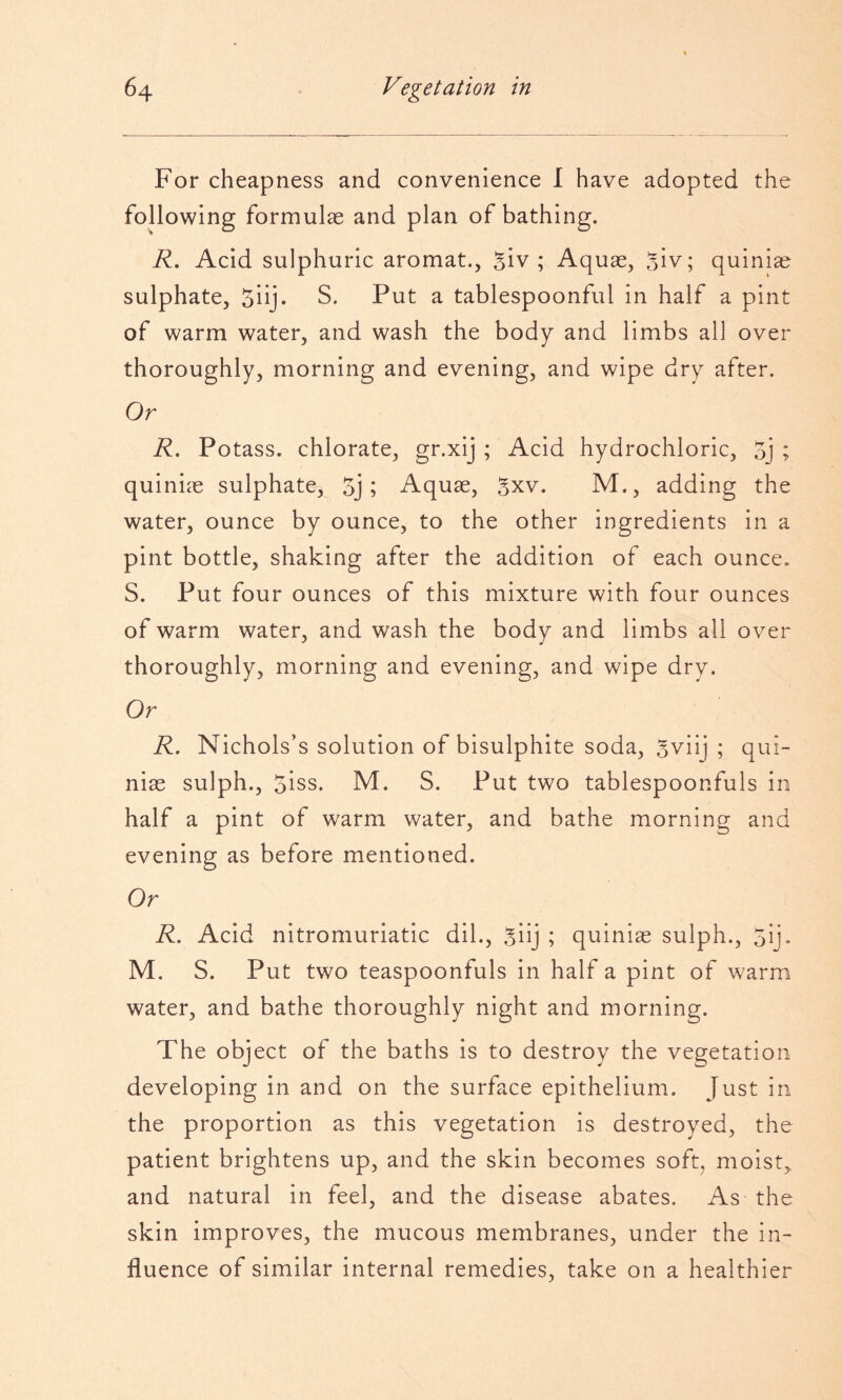 For cheapness and convenience I have adopted the following formulae and plan of bathing. R, Acid sulphuric aromat., Biv ; Aquae, Siv; quiniae sulphate, 5iij* S. Put a tablespoonful in half a pint of warm water, and wash the body and limbs ail over thoroughly, morning and evening, and wipe dry after. Or R. Potass, chlorate, gr.xij ; Acid hydrochloric, 5j ; quiniae sulphate, 5j; Aquae, Bxv. M., adding the water, ounce by ounce, to the other ingredients in a pint bottle, shaking after the addition of each ounce. S. Put four ounces of this mixture with four ounces of warm water, and wash the body and limbs all over thoroughly, morning and evening, and wipe dry. Or R, Nichols’s solution of bisulphite soda, Bviij ; qui¬ niae sulph., 5iss. M. S. Put two tablespoonfuls in half a pint of w'arm water, and bathe morning and evening as before mentioned. Or R. Acid nitromuriatic dil., Siij ; quiniae sulph., 5ij. M. S. Put two teaspoonfuls in half a pint of warm water, and bathe thoroughly night and morning. The object of the baths is to destroy the vegetation developing in and on the surface epithelium. Just in the proportion as this vegetation is destroyed, the patient brightens up, and the skin becomes soft, moist, and natural in feel, and the disease abates. As the skin improves, the mucous membranes, under the in¬ fluence of similar internal remedies, take on a healthier