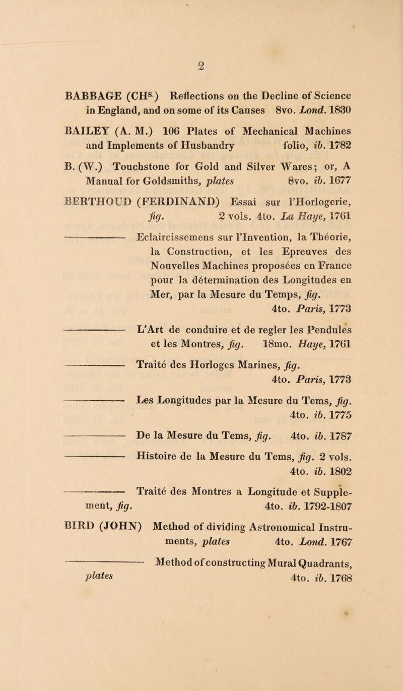 BABBAGE (CHS ) Reflections on the Decline of Science in England, and on some of its Causes 8vo. Lond. 1830 BAILEY (A. M.) 106 Plates of Mechanical Machines and Implements of Husbandry folio, ib. 1782 B. (W.) Touchstone for Gold and Silver Wares; or, A Manual for Goldsmiths, plates 8vo. ib. 1677 BERTHOUD (FERDINAND) Essai sur 1’Horlogerie, fig. 2 vols. 4to. La Haye, 1761 ———-— Eclaircissemens sur 1’Invention, la Thdorie, la Construction, et les Epreuves des Nouvelles Machines propos6es en France pour la determination des Longitudes en Mer, par la Mesure du Temps, fig. 4to. Paris, 1773 — -— L'Art de conduire et de regler les Pendules et les Montres, fig. 18mo. Haye, 1761 — -- Traite des Horloges Marines, fig. 4to. Paris, 1773 ———— Les Longitudes par la Mesure du Terns, fig. 4to. ib. 1775 -- De la Mesure du Terns, fig. 4to. ib. 1787 —— - Histoire de la Mesure du Terns, fig. 2 vols. 4to. ib. 1802 --——— Traits des Montres a Longitude et Supple¬ ment, fig. 4to. ib. 1792-1807 BIRD (JOHN) Method of dividing Astronomical Instru¬ ments, plates 4to. Lond. 1767 plates Method of constructing Mural Quadrants, 4to. ib. 1768