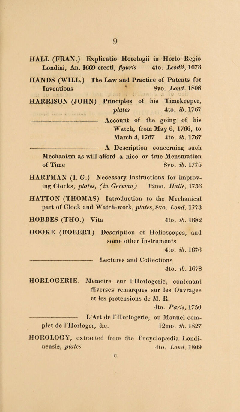 HALL (FRAN.) Explicatio Horologii in Horto Regio Londini, An. 1669 erecti, figuris 4to. Leodii, 1673 HANDS (WILL.) The Law and Practice of Patents for Inventions % 8vo. Lond. 1808 ’ ^ 1 i, . , { i N. ./ i * 4 «i! v ' • W *■ HARRISON (JOHN) Principles of his Timekeeper, plates 4to. ib. 1767 —----- Account of the going of his Watch, from May 6, 1766, to March 4,1767 4to. ib. 1767 -—- A Description concerning such Mechanism as will afford a nice or true Mensuration of Time 8vo. ib. 1775 HARTMAN (I. G.) Necessary Instructions for improv¬ ing Clocks, plates, (in German) 12mo. Halle, 1756 HATTON (THOMAS) Introduction to the Mechanical part of Clock and Watch-work, plates, 8vo. Lond. 1773 HOBBES (THO.) Vita 4to. ib. 1682 HOOKE (ROBERT) Description of Helioscopes, and some other Instruments 4to. ib. 1676 -Lectures and Collections 4to. ib. 1678 HORLOGERIE. Memoire sur THorlogerie, contenant diverses remarques sur les Ouvrages et les pretensions de M. R. 4to. Paris, 1750 -L’Art de THorlogerie, on Manuel com- plet de FHorloger, &c. 12mo. ib. 1827 HOROLOGY, extracted from the Encyclopaedia Londi- nensis, plates 4to. Lond. 1809 c