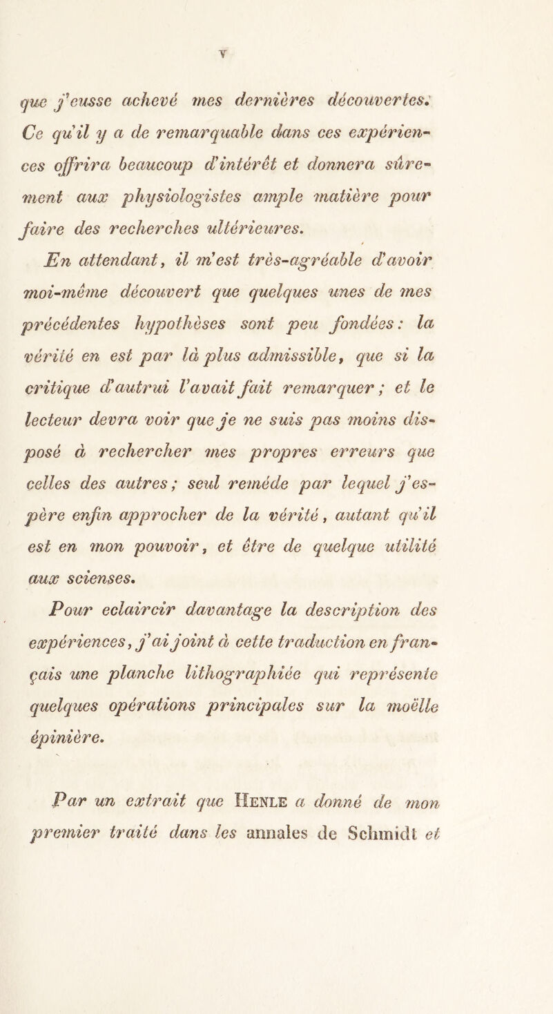 que j eusse achevé mes dernières découvertes. Ce quil y a de remarquable dans ces expéricn« ces offrira- beaucoup d’intérêt et donnera sure- ment aux physiologistes ample matière pour faire des recherches ultérieures. En attendant, il m’est très-agréable d’avoir moi-même découvert que quelques unes de mes précédentes hypothèses sont peu fondées: la vérité en est par là plus admissible, que si la critique d’autrui V avait fait remarquer ; et le lecteur devra voir que je ne suis pas moins dis- posé à rechercher ?nes propres erreurs que celles des autres ; seul remède par lequel j’es- père enfin approcher de la vérité, autant qu’il est en mon pouvoir, et être de quelque utilité aux scienses. Pour éclaircir davantage la description des expériences, f ai joint à cette traduction en fran- çais une planche lithographiée qui représente quelques opérations principales sur la moelle épinière. Par un extrait que Henle a donné de mon premier traité dans les annales de Schmidt et