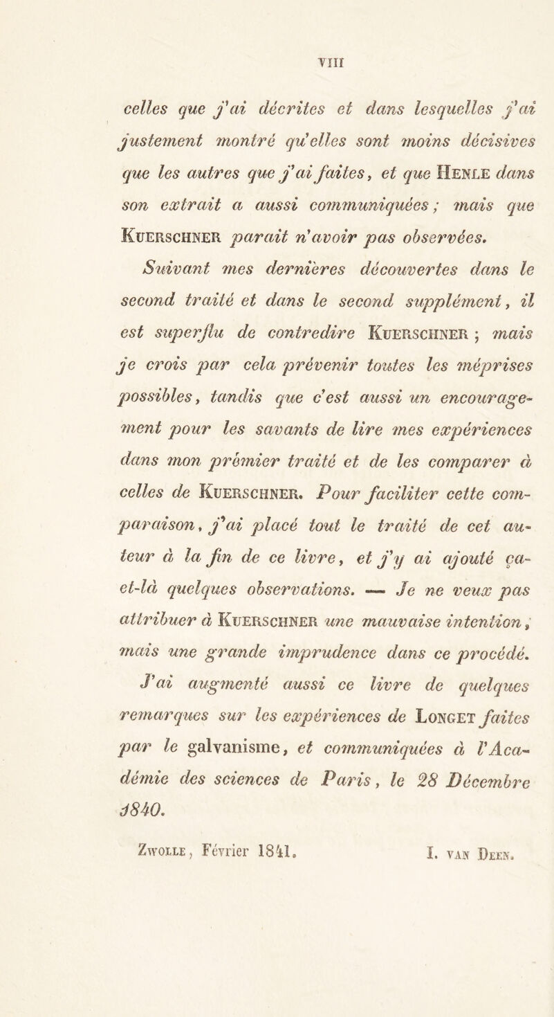 celles que j'ai décrites et dans lesquelles j'ai justement montré qu'elles sont moins décisives que les autres que j'ai faites, et que IIenle dans son extrait a aussi communiquées; mais que Kuerschner parait n'avoir pas observées. Suivant mes dernières découvertes dans le second traité et dans le second supplément, il est superflu de contredire Kuerschner ; mais je crois par cela prévenir toutes les méprises possibles, tandis que c'est aussi un encourage- ment pour les savants de lire mes expériences dans ?non premier traité et de les comparer à celles de Kuerschner. Pour faciliter cette com- paraison, j'ai placé tout le traité de cet au- teur à la fin de ce livre, et j'y ai ajouté ça- et-là quelques observations. — Je ne veux pas attribuer à Kuerschner une mauvaise intention , mais une grande imprudence dans ce procédé. J'ai augmenté aussi ce livre de quelques remarques sur les expériences de Longet faites par le galvanisme, et communiquées à l'Aca- démie des sciences de Paris, le 28 Décembre J840. Zwoile > Février 1841. I. VAN DEEN.