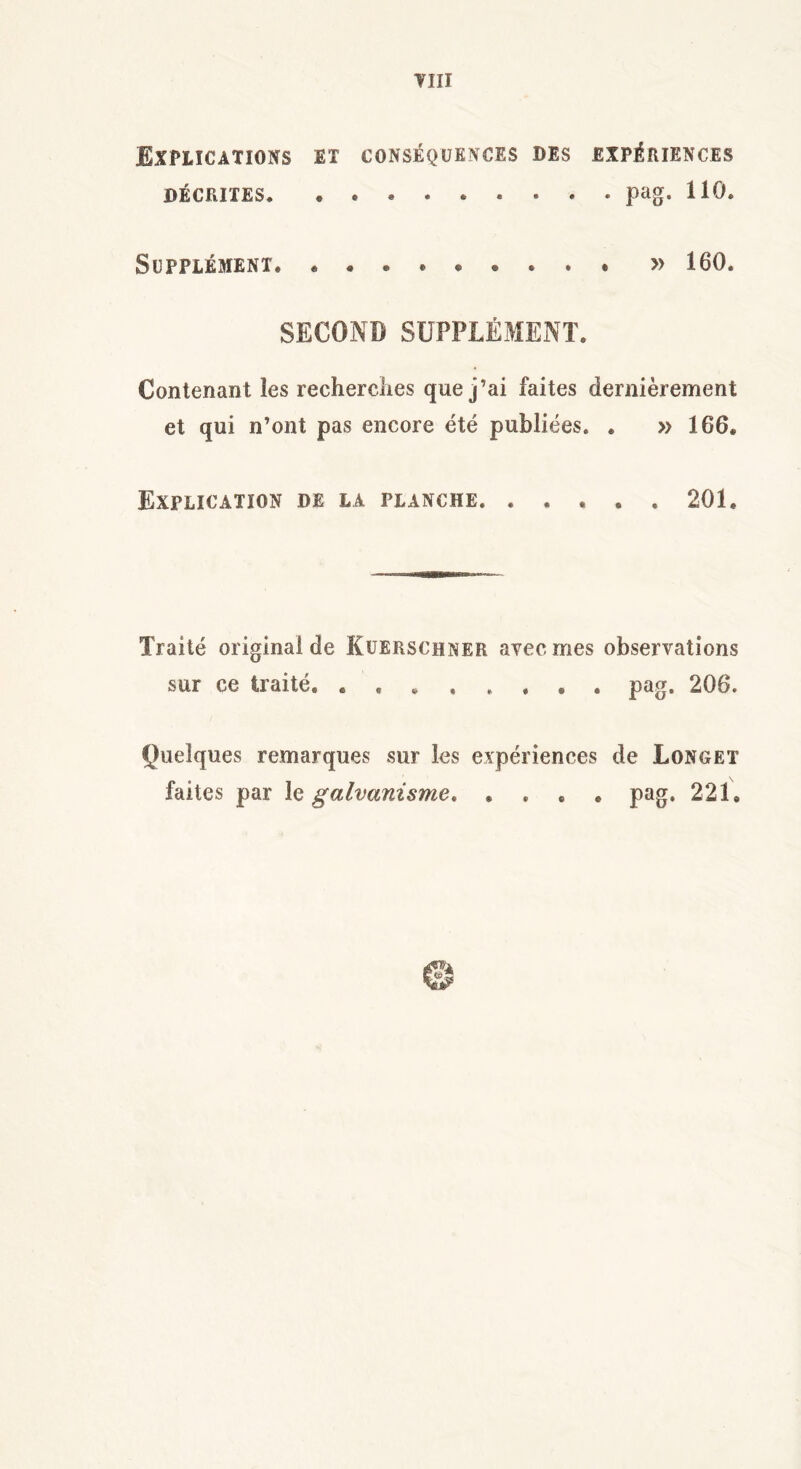 VJ II Explications et conséquences des expériences DÉCRITES pag. 110. Supplément. » 160. SECOND SUPPLÉMENT. Contenant les recherches que j’ai faites dernièrement et qui n’ont pas encore été publiées. . » 166. Explication de la planche. ..... 201. Traité original de Kuerschner avec mes observations sur ce traité pag. 206. Quelques remarques sur les expériences de Longet faites par le galvanisme. .... pag. 221,