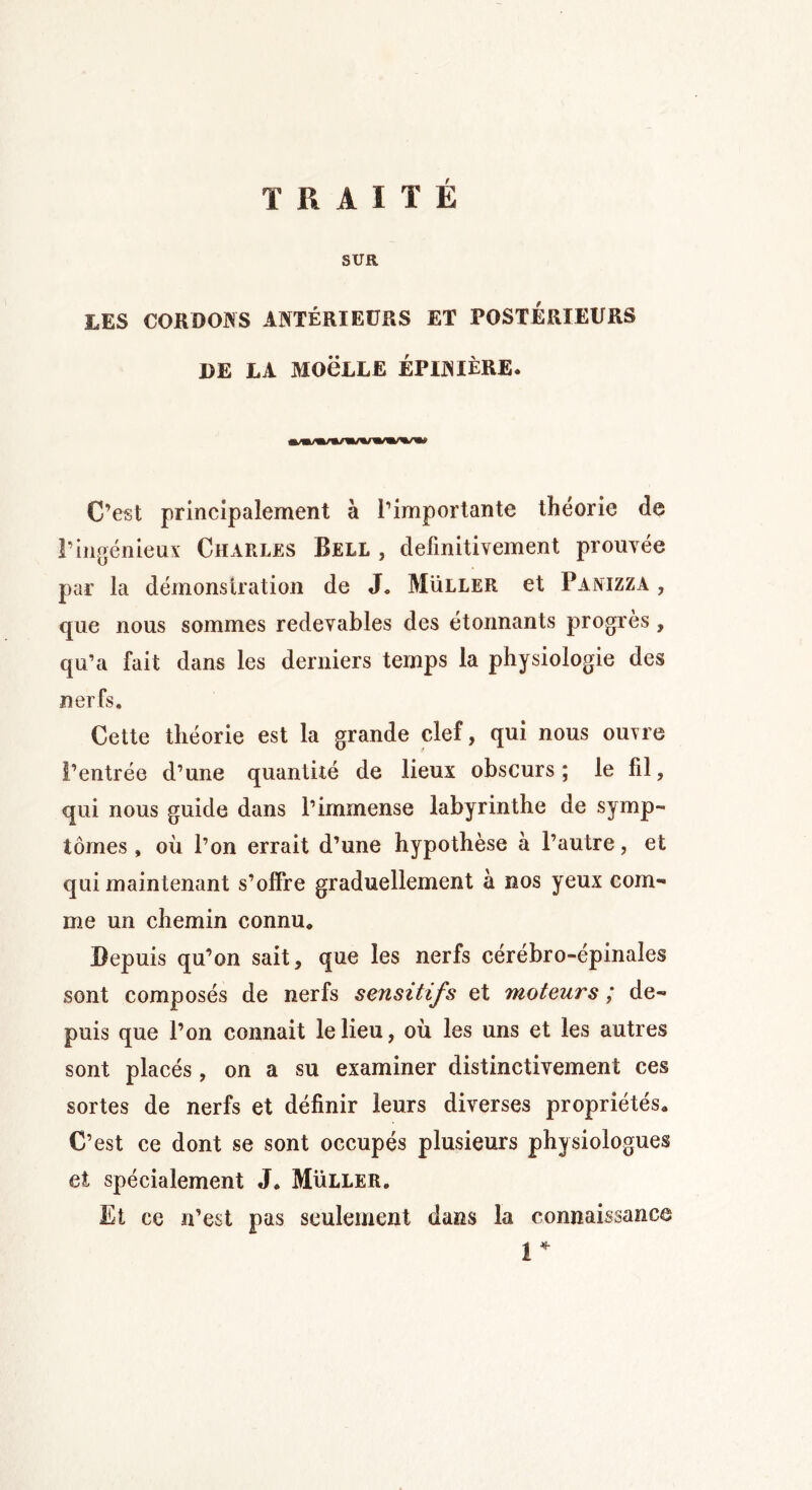 TRAITÉ SUR LES CORDONS ANTÉRIEURS ET POSTERIEURS DE LA MOëLLE ÉPINIÈRE. C’est principalement à l’importante théorie de l’ingénieux Charles Bell , definitivement prouvée par la démonstration de J* Muller et Panizza , que nous sommes redevables des étonnants progrès, qu’a fait dans les derniers temps la physiologie des nerfs. Cette théorie est la grande clef, qui nous ouvre l’entrée d’une quantité de lieux obscurs ; le fil, qui nous guide dans l’immense labyrinthe de symp- tômes , où l’on errait d’une hypothèse à l’autre, et qui maintenant s’offre graduellement à nos yeux com- me un chemin connu* Depuis qu’on sait, que les nerfs cérébro-épinales sont composés de nerfs sensitifs et moteurs ; de- puis que l’on connait le lieu, où les uns et les autres sont placés , on a su examiner distinctivement ces sortes de nerfs et définir leurs diverses propriétés* C’est ce dont se sont occupés plusieurs physiologues et spécialement J. Müller. Et ce n’est pas seulement dans la connaissance 1*