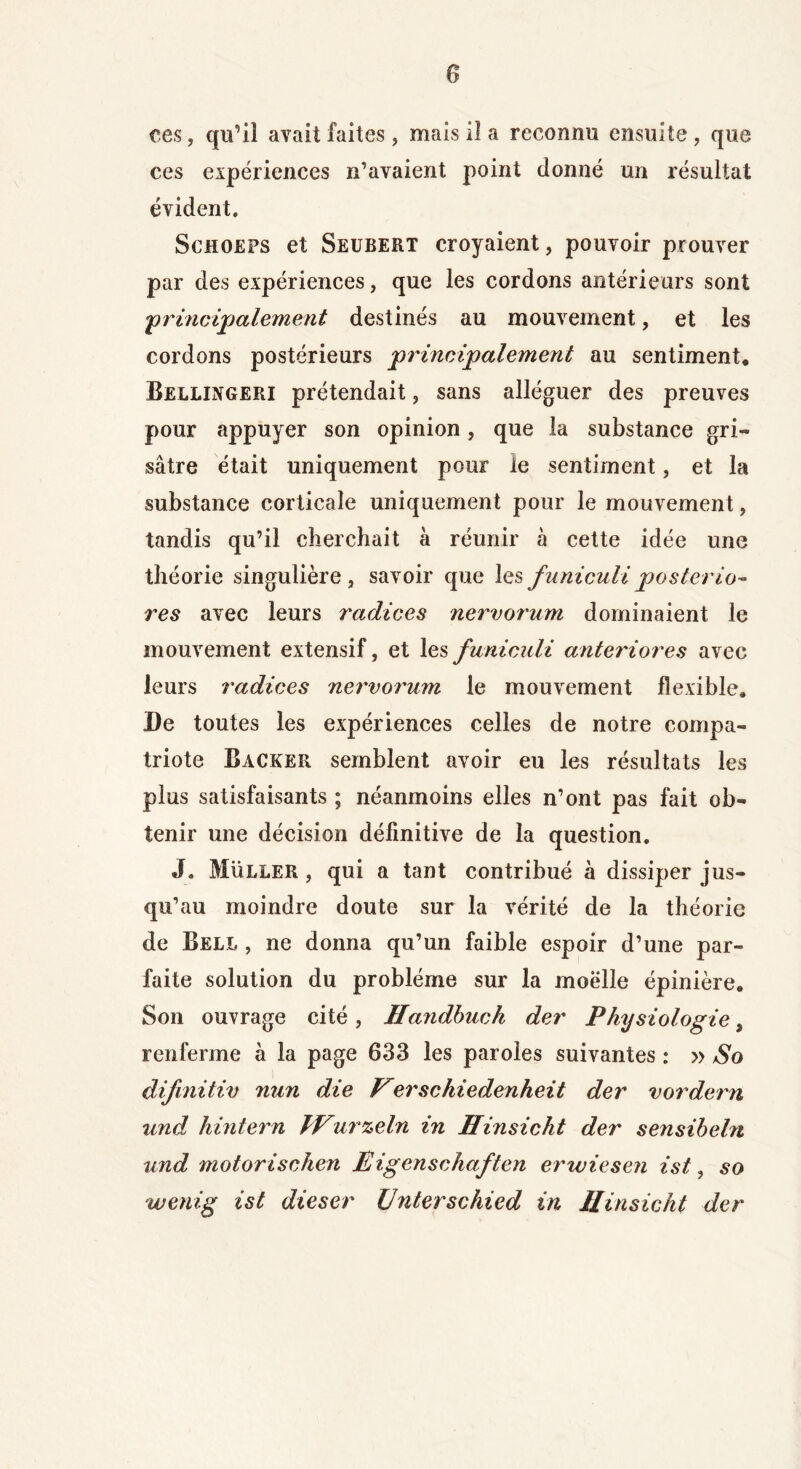 ces, qu’il avait faites, mais il a reconnu ensuite, que ces expériences n’avaient point donné un résultat évident. Schoeps et Seubert croyaient, pouvoir prouver par des expériences, que les cordons antérieurs sont ■'principalement destinés au mouvement, et les cordons postérieurs principalement au sentiment, Bellingeri prétendait, sans alléguer des preuves pour appuyer son opinion, que la substance gri- sâtre était uniquement pour le sentiment, et la substance corticale uniquement pour le mouvement, tandis qu’il cherchait à réunir à cette idée une théorie singulière, savoir que les funiculiposterio- res avec leurs radices nervorum dominaient le mouvement extensif, et les funiculi anteriores avec leurs radices nervorum le mouvement flexible. De toutes les expériences celles de notre compa- triote Backer semblent avoir eu les résultats les plus satisfaisants ; néanmoins elles n’ont pas fait ob- tenir une décision définitive de la question. JL Müller , qui a tant contribué à dissiper jus- qu’au moindre doute sur la vérité de la théorie de Bell , ne donna qu’un faible espoir d’une par- faite solution du problème sur la moëlle épinière. Son ouvrage cité, Handbuck der Physiologie, renferme à la page 633 les paroles suivantes : » So difmitiv nun die Verschiedenheit der vordern und hintern IVurzeln in Hinsicht der sensibehi und motorischen Eigenschaften erwiesen ist, so wenig ist dieser Unterschied in Hinsicht der