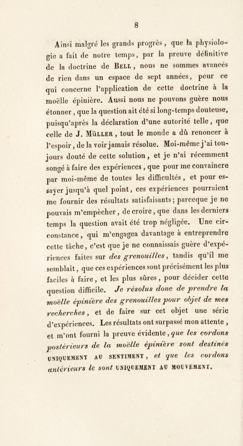 Ainsi malgré les grands progrès , que la physiolo- gie a fait de notre temps, par la preuve définitive de la doctrine de Bell , nous ne sommes avancés de rien dans un espace de sept années, pour ce qui concerne l’application de cette doctrine à la moelle épinière. Aussi nous ne pouvons guère nous étonner, que la question ait été si long-temps douteuse, puisqu’après la déclaration d’une autorité telle, que celle de J. Muller , tout le monde a dû renoncer à l’espoir, de la voir jamais résolue. Moi-même j’ai tou- jours douté de cette solution, et je n’ai récemment songé à faire des expériences , que pour me convaincre par moi-même de toutes les difficultés , et pour es- sayer jusqu’à quel point, ces expériences pourraient me fournir des résultats satisfaisants; parceque je ne pouvais m’empècher , de croire, que dans les derniers temps la question avait été trop négligée. Une cir- constance , qui m’engagea davantage à entreprendre cette tâche, c’est que je ne connaissais guère d’expé- riences faites sur des grenouilles, tandis qu il me semblait, que ces expériences sont précisément les plus faciles à faire, et les plus sûres , pour décider cette question difficile. Je résolus donc de prendre la moelle épinière des grenouilles pour objet de mes recherches, et de faire sur cet objet une série d’expériences. Les résultats ont surpassé mon attente , et m’ont fourni la preuve évidente, que les cordons postérieurs de la moelle épinière sont destinés UNIQUEMENT AU SENTIMENT , et que les cordons antérieurs le sont uniquement AU mouvement.