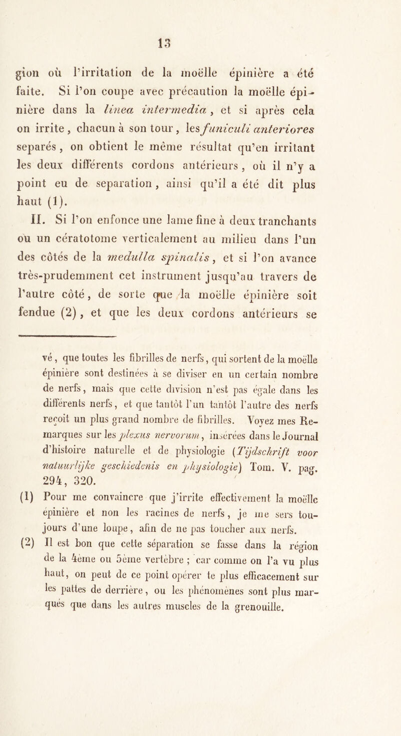 gîon où l’irritation de la moelle épinière a été faite. Si l’on coupe avec précaution la moelle épi- nière dans la linea inter media , et si après cela on irrite , chacun à son tour, les funiculi anteriores séparés, on obtient le même résultat qu’en irritant les deux différents cordons antérieurs , où il n’y a point eu de séparation , ainsi qu’il a été dit plus haut (1). IL Si l’on enfonce une lame fine à deux tranchants ou un cératotome verticalement au milieu dans l’un des côtés de la medidla spin a H s, et si l’on avance très-prudemment cet instrument jusqu’au travers de l’autre côté, de sorte que la moelle épinière soit fendue (2), et que les deux cordons antérieurs se vé , que toutes les fibrilles de nerfs, qui sortent de la moelle épinière sont destinées à se diviser en un certain nombre de nerfs, mais que cette division n’est pas égale dans les différents nerfs, et que tantôt l’un tantôt l’autre des nerfs reçoit un plus grand nombre de fibrilles. Voyez mes Re- marques sur les plexus nervorum, insérées dans le Journal d’histoire naturelle et de physiologie (Tijdsckrift voor natuurlijke geschiedenis en physiologie) Tom. V. pajj. 294, 320. (O Pour me convaincre que j’irrite effectivement la moelle épinière et non les racines de nerfs, je me sers tou- jours d’une loupe, afin de ne pas toucher aux nerfs. (2) Il est bon que cette séparation se fasse dans la région de la 4ème ou 5èine vertèbre ; car comme on l’a vu plus haut, on peut de ce point opérer te plus efficacement sur les pattes de derrière, ou les phénomènes sont plus mar- qués que dans les autres muscles de la grenouille.