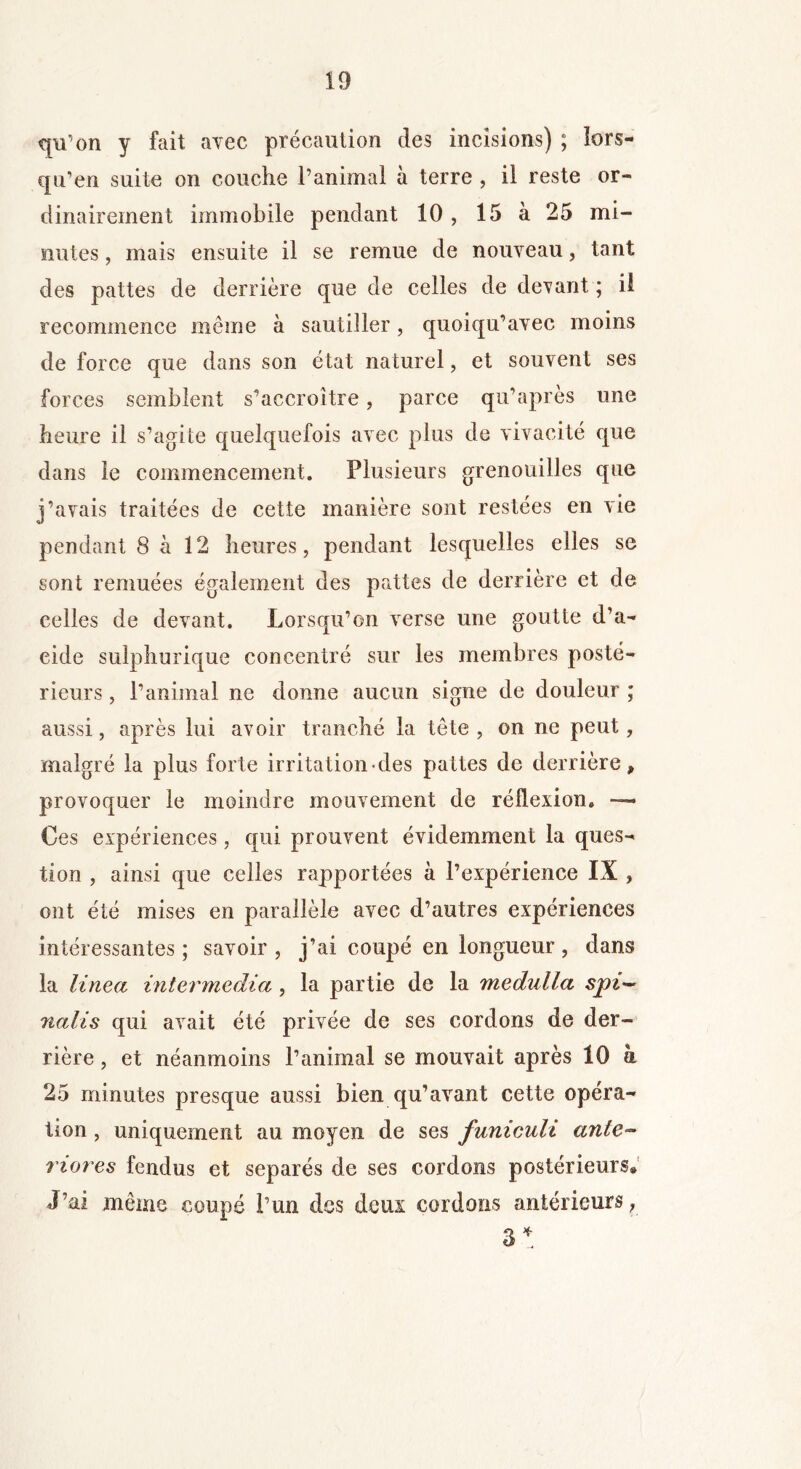 qu’on y fait avec précaution des incisions) ; îors- qu’en suite on couche l’animal à terre , il reste or- dinairement immobile pendant 10, 15 à 25 mi- santes , mais ensuite il se remue de nouveau, tant des pattes de derrière que de celles de devant ; il recommence même à sautiller, quoiqu’avec moins de force que dans son état naturel, et souvent ses forces semblent s'accroître, parce qu’après une heure il s’agite quelquefois avec plus de vivacité que dans le commencement. Plusieurs grenouilles que j’avais traitées de cette manière sont restées en vie pendant 8 à 12 heures, pendant lesquelles elles se sont remuées également des pattes de derrière et de celles de devant. Lorsqu’on verse une goutte d’a- eide sulphurique concentré sur les membres posté- rieurs , l’animal ne donne aucun signe de douleur ; aussi, après lui avoir tranché la tête , on ne peut, malgré la plus forte irritation des pattes de derrière, provoquer le moindre mouvement de réflexion. — Ces expériences, qui prouvent évidemment la ques- tion , ainsi que celles rapportées à l’expérience IX , ont été mises en parallèle avec d’autres expériences intéressantes; savoir, j’ai coupé en longueur, dans la linea intermedia, la partie de la medulla spi~ 7ialis qui avait été privée de ses cordons de der- rière , et néanmoins l’animal se mouvait après 10 à 25 minutes presque aussi bien qu’avant cette opéra- tion , uniquement au moyen de ses funiculi ante- riores fendus et séparés de ses cordons postérieurs. J’ai même coupé l’un des deux cordons antérieurs, 3*