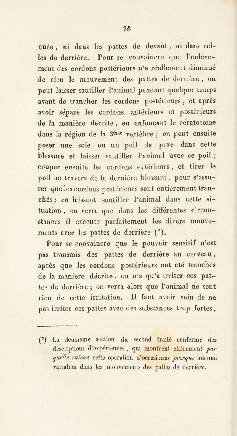 nuée, ni dans les pattes de devant, ni dans cel- les de derrière. Pour se convaincre que l’enlève- ment des cordons postérieurs n’a réellement diminué de rien le mouvement des pattes de derrière , on peut laisser sautiller l’animal pendant quelque temps avant de trancher les cordons postérieurs, et après avoir séparé les cordons antérieurs et postérieurs de la manière décrite , en enfonçant le cératotome dans la région de la 3èrae vertèbre ; on peut ensuite poser une soie ou un poil de porc dans cette blessure et laisser sautiller l’animal avec ce poil ; couper ensuite les cordons extérieurs, et tirer le poil au travers de la dernière blessure, pour s’assu- rer que les cordons postérieurs sont entièrement tran- chés ; en laissant sautiller l’animal dans cette si- tuation , on verra que dans les différentes circon- stances il exécute parfaitement les divers mouve- ments avec les pattes de derrière (*). Pour se convaincre que le pouvoir sensitif n’est pas transmis des pattes de derrière au cerveau, après que les cordons postérieurs ont été tranchés de la manière décrite, on n’a qu’à irriter ces pat- tes de derrière ; on verra alors que l’animal ne sent rien de cette irritation. Il faut avoir soin de ne pas irriter ces pattes avec des substances trop fortes, (*) La deuxieme section du second traité renferme des descriptions d’expériences , qui montrent clairement par quelle raison cette opération n’occasionne presque aucune variation dans les mouvements des pattes de derrière.