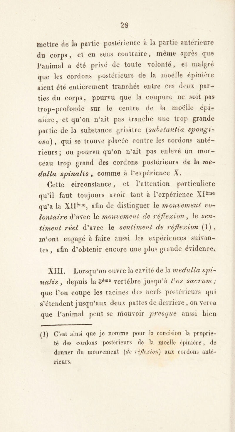 mettre de la partie postérieure à la partie antérieure du corps , et en sens contraire, même après que Tanimal a été privé de toute volonté , et malgré que les cordons postérieurs de la moelle épinière aient été entièrement tranchés entre ces deux par- ties du corps, pourvu que la coupure ne soit pas trop-profonde sur le centre de la moelle épi- nière, et qu’on n’ait pas tranché une trop grande partie de la substance grisâtre (substantiel spongi- osa), qui se trouve placée contre les cordons anté- rieurs ; ou pourvu qu’on n’ait pas enlevé un mor- ceau trop grand des cordons postérieurs de la me- dalla sp inali s , comme à l’expérience X. Cette circonstance, et l’attention particulière qu’il faut toujours avoir tant à l’expérience Xième qu’a la X!Ième, afin de distinguer le mouvement vo- Unitaire d’avec le mouvement de réflexion, le sen- timent réel d’avec le sentiment de réflexion (1) , m’ont engagé à faire aussi les expériences suivan- tes , afin d’obtenir encore une plus grande évidence, XIII. Lorsqu’on ouvre la cavité de la medulla spi- nalis , depuis la 3ème vertèbre jusqu’à l'os sacrum ; que l’on coupe les racines des nerfs postérieurs qui s’étendent jusqu’aux deux pattes de derrière , on verra que l’animal peut se mouvoir presque aussi bien (î) C’ est ainsi que je nomme pour la concision la proprié- té des cordons postérieurs de la moelle épinière, de donner du mouvement (de réflexion) aux cordons ante- rieurs.