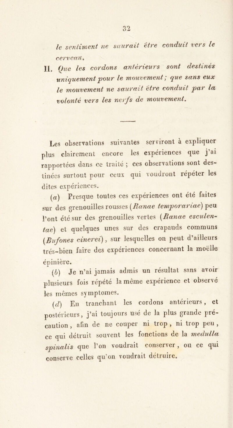 le sentiment ne sauvait et) e conduit vêts le cerveau4 IL Que les cordons antérieurs sont destinés uniquement pour le mouvement; que sans eux le mouvement ne saurait être conduit par la volonté vers les nerfs de mouvement. Les observations suivantes serviront a expliquer plus clairement encore les expériences que j’ai rapportées dans ce traité ; ces observations sont des- tinées surtout pour ceux qui voudront répéter les dites expériences. (a) Presque toutes ces expériences ont été faites sur des grenouilles rousses (îlanae temporariae) peu Pont été sur des grenouilles vertes (Batiae esculen- tae) et quelques unes sur des crapauds communs (Bufones cinerei), sur lesquelles on peut d’ailleurs très-bien faire des expériences concernant la moelle épinière. (b) Je n’ai jamais admis un résultat sans avoir plusieurs fois répété la même expérience et observé les mêmes symptômes. (d) En tranchant les cordons antérieurs , et postérieurs, j’ai toujours use de la plus grande pré- caution , afin de ne couper ni trop , ni trop peu , ce qui détruit souvent les fonctions de la medulla spinalis que l’on voudrait conserver, ou ce qui conserve celles qu’on voudrait détruire»