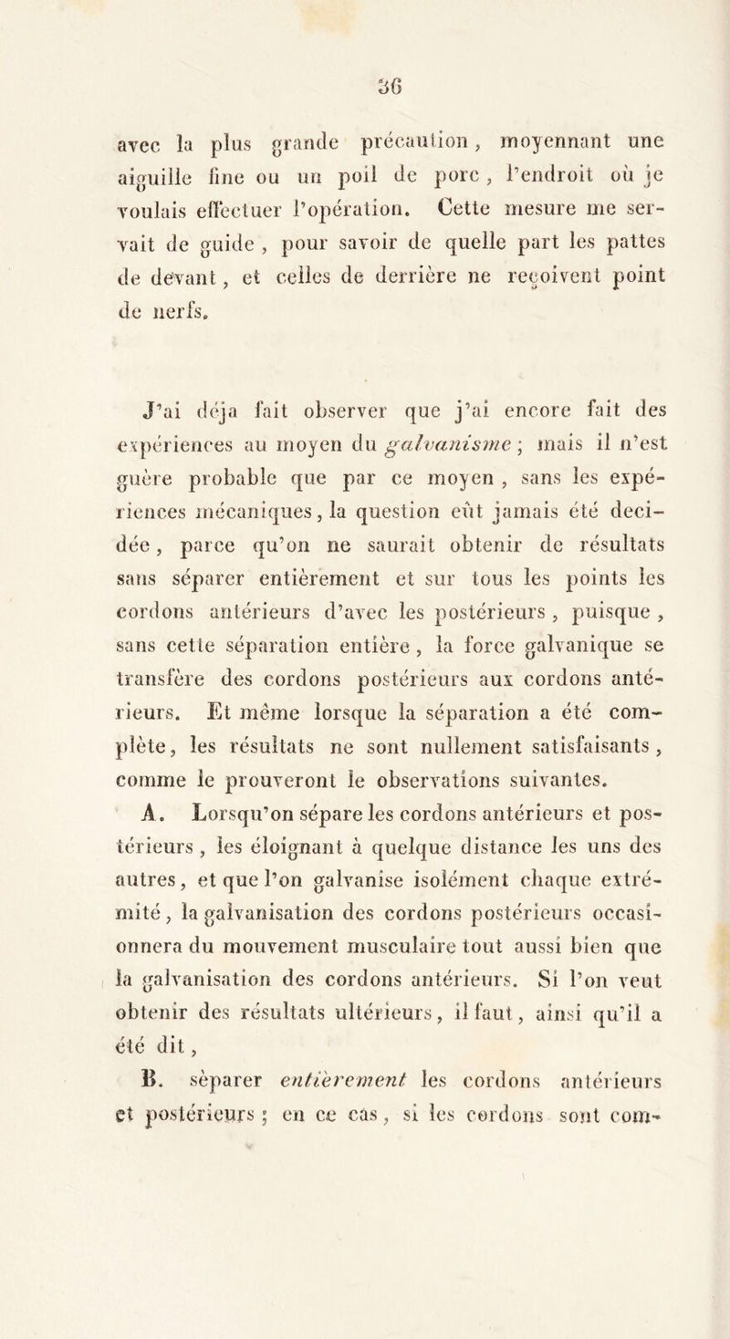 avec la plus grande précaution, moyennant une aiguille fine ou un poil de pore, l’endroit où je voulais effectuer l’opération. Cette mesure me ser- vait de guide , pour savoir de quelle part les pattes de devant, et celles de derrière ne reçoivent point de nerfs. J’ai déjà fait observer que j’ai encore fait des expériences au moyen du galvanisme \ mais il n’est guère probable que par ce moyen , sans les expé- riences mécaniques, la question eut jamais été déci- dée , parce qu’on ne saurait obtenir de résultats sans séparer entièrement et sur tous les points les cordons antérieurs d’avec les postérieurs , puisque , sans cette séparation entière , la force galvanique se transfère des cordons postérieurs aux cordons anté- rieurs. Et même lorsque la séparation a été com- plète , les résultats ne sont nullement satisfaisants , comme le prouveront le observations suivantes. A. Lorsqu’on sépare les cordons antérieurs et pos- térieurs , les éloignant à quelque distance les uns des autres, et que l’on galvanise isolément chaque extré- mité , la galvanisation des cordons postérieurs occasi- onnera du mouvement musculaire tout aussi bien que la galvanisation des cordons antérieurs. Si l’on veut obtenir des résultats ultérieurs, 11 faut, ainsi qu’il a été dit, B. séparer entièrement les cordons antérieurs et postérieurs ; en ce cas, si les cordons sont coin-