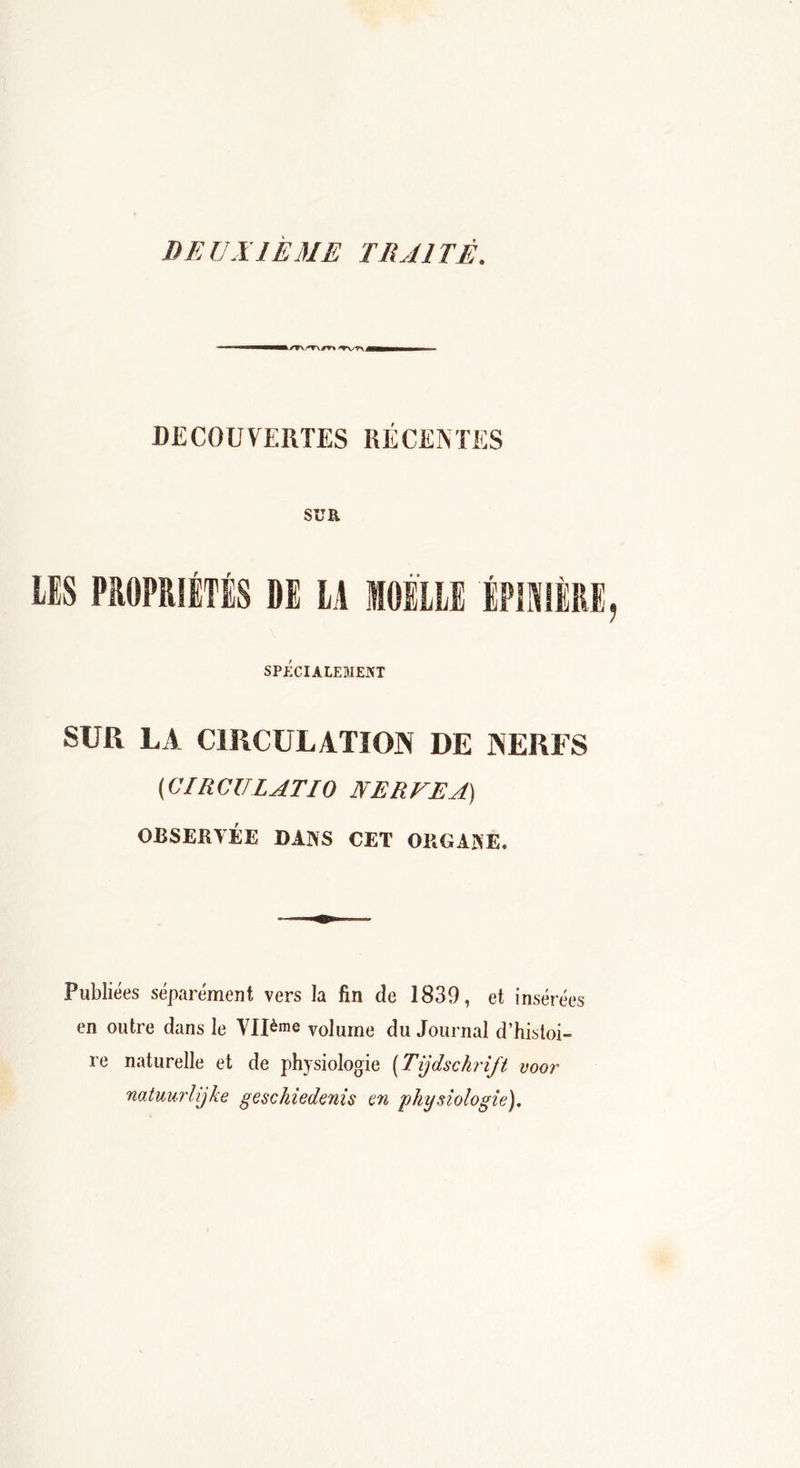 DEUXIEME TRAITÉ. k/TVT\/T\ 'TWV DECOUVERTES RÉCENTES SCR LES PROPRIÉTÉS DE LA MOELLE ÉPINIÈRE SPÉCIALEMENT SUR LA CIRCULATION DE NERFS (CIRCULAT10 IVER UE A) OBSERVÉE DANS CET ORGANE. Publiées séparément vers la fin de 1839, et insérées en outre dans le Vllème volume du Journal d’histoi- re naturelle et de physiologie (Tijdschrift voor natuurlijke geschiedenis en physiologie).