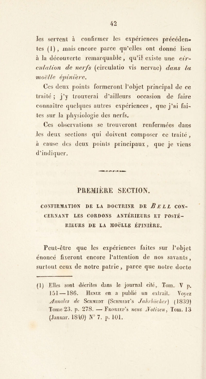 les servent à confirmer les expériences précédent tes (1), mais encore parce qu’elles ont donné lieu à la découverte remarquable , qu’il existe une cir- culation de nerfs (circulatio vis nervae) dans la moelle épinière. Ces deux points formeront l’objet principal de ce traité ; j’y trouverai d’ailleurs occasion de faire connaître quelques autres expériences, que j’ai fai- tes sur la physiologie des nerfs. Ces observations se trouveront renfermées dans les deux sections qui doivent composer ce traité, à cause des deux points principaux , que je viens d’indiquer. —m-\ »\ PREMIÈRE SECTION. CONFIRMATION DE LA DOCTRINE DE B ELI CON- CERNANT LES CORDONS ANTÉRIEURS ET POSTÉ- RIEURS DE LA MOëLLE ÉPINIÈRE. Peut-être que les expériences faites sur l’objet énoncé fixeront encore l’attention de nos savants, surtout ceux de notre patrie, parce que notre docte (O Elles sont décrites dans le journal cité, Tom. V p. 151 — 186. IIenle en a publié un extrait. Voyez Annales de Schmidt (Schmidt’s Jahrb'ùcher) (1839) Tome 23. p. 278. — Froriep’s neue JSotizen, Tom. 13 (Januar. 1840) JN° 7. p. 101 »