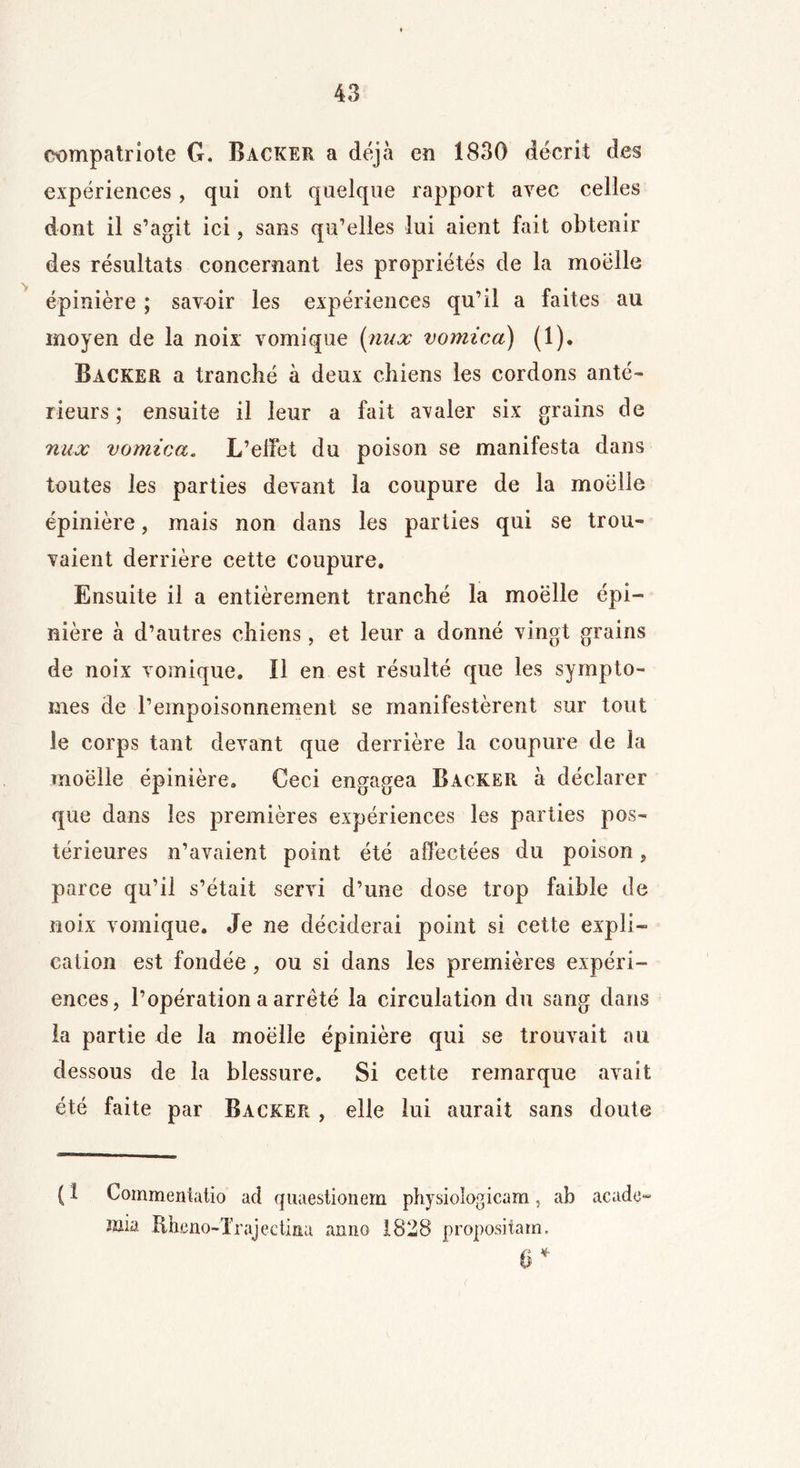 compatriote G. Backer a déjà en 1830 décrit des expériences, qui ont quelque rapport avec celles dont il s’agit ici, sans qu’elles lui aient fait obtenir des résultats concernant les propriétés de la moelle épinière ; savoir les expériences qu’il a faites au moyen de la noix vomique [nux vomica) (1). Backer a tranché à deux chiens les cordons anté- rieurs ; ensuite il leur a fait avaler six grains de nux vomica. L’effet du poison se manifesta dans toutes les parties devant la coupure de la moelle épinière, mais non dans les parties qui se trou- vaient derrière cette coupure. Ensuite il a entièrement tranché la moëlle épi- nière à d’autres chiens, et leur a donné vingt grains de noix vomique» ïl en est résulté que les symptô- mes de l’empoisonnement se manifestèrent sur tout le corps tant devant que derrière la coupure de la moëlle épinière. Ceci engagea Backer à déclarer que dans les premières expériences les parties pos- térieures n’avaient point été affectées du poison, parce qu’ii s’était servi d’une dose trop faible de noix vomique. Je ne déciderai point si cette expli- cation est fondée , ou si dans les premières expéri- ences, l’opération a arrêté la circulation du sang dans la partie de la moëlle épinière qui se trouvait au dessous de la blessure. Si cette remarque avait été faite par Backer , elle lui aurait sans doute ( î Commentatio ad quaestionem physiologicam, ab acado mia Rbcno-Trajectina anno 1828 propositarn. § *